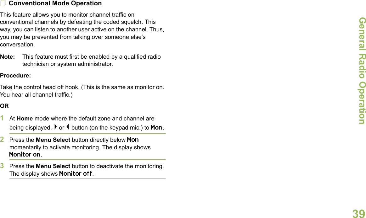 General Radio OperationEnglish39Conventional Mode OperationThis feature allows you to monitor channel traffic on conventional channels by defeating the coded squelch. This way, you can listen to another user active on the channel. Thus, you may be prevented from talking over someone else’s conversation. Note: This feature must first be enabled by a qualified radio technician or system administrator.Procedure:Take the control head off hook. (This is the same as monitor on. You hear all channel traffic.)OR1At Home mode where the default zone and channel are being displayed, &gt; or &lt; button (on the keypad mic.) to Mon.2Press the Menu Select button directly below Mon momentarily to activate monitoring. The display shows Monitor on.3Press the Menu Select button to deactivate the monitoring. The display shows Monitor off. 