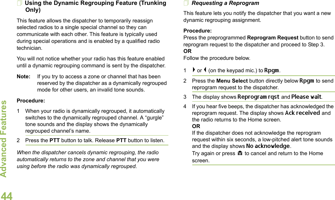 Advanced FeaturesEnglish44Using the Dynamic Regrouping Feature (Trunking Only) This feature allows the dispatcher to temporarily reassign selected radios to a single special channel so they can communicate with each other. This feature is typically used during special operations and is enabled by a qualified radio technician.You will not notice whether your radio has this feature enabled until a dynamic regrouping command is sent by the dispatcher.Note: If you try to access a zone or channel that has been reserved by the dispatcher as a dynamically regrouped mode for other users, an invalid tone sounds.Procedure:1 When your radio is dynamically regrouped, it automatically switches to the dynamically regrouped channel. A “gurgle” tone sounds and the display shows the dynamically regrouped channel’s name.2 Press the PTT button to talk. Release PTT button to listen.When the dispatcher cancels dynamic regrouping, the radio automatically returns to the zone and channel that you were using before the radio was dynamically regrouped.Requesting a ReprogramThis feature lets you notify the dispatcher that you want a new dynamic regrouping assignment.Procedure:Press the preprogrammed Reprogram Request button to send reprogram request to the dispatcher and proceed to Step 3. OR Follow the procedure below.1&gt; or &lt; (on the keypad mic.) to Rpgm.2 Press the Menu Select button directly below Rpgm to send reprogram request to the dispatcher.3 The display shows Reprogram rqst and Please wait.4 If you hear five beeps, the dispatcher has acknowledged the reprogram request. The display shows Ack received and the radio returns to the Home screen.ORIf the dispatcher does not acknowledge the reprogram request within six seconds, a low-pitched alert tone sounds and the display shows No acknowledge. Try again or press H to cancel and return to the Home screen.