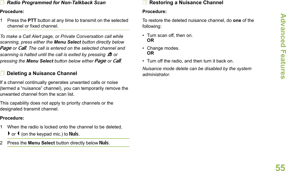 Advanced FeaturesEnglish55Radio Programmed for Non-Talkback ScanProcedure:1 Press the PTT button at any time to transmit on the selected channel or fixed channel.To make a Call Alert page, or Private Conversation call while scanning, press either the Menu Select button directly below Page or Call. The call is entered on the selected channel and scanning is halted until the call is exited by pressing H or pressing the Menu Select button below either Page or Call.Deleting a Nuisance ChannelIf a channel continually generates unwanted calls or noise (termed a “nuisance” channel), you can temporarily remove the unwanted channel from the scan list.This capability does not apply to priority channels or the designated transmit channel.Procedure:1 When the radio is locked onto the channel to be deleted,&gt; or &lt; (on the keypad mic.) to Nuis. 2 Press the Menu Select button directly below Nuis. Restoring a Nuisance ChannelProcedure: To restore the deleted nuisance channel, do one of the following:• Turn scan off, then on.OR• Change modes.OR• Turn off the radio, and then turn it back on.Nuisance mode delete can be disabled by the system administrator.