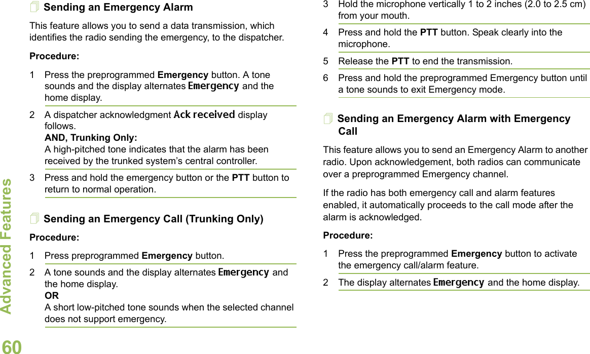 Advanced FeaturesEnglish60Sending an Emergency AlarmThis feature allows you to send a data transmission, which identifies the radio sending the emergency, to the dispatcher.Procedure:1 Press the preprogrammed Emergency button. A tone sounds and the display alternates Emergency and the home display.2 A dispatcher acknowledgment Ack received display follows. AND, Trunking Only:A high-pitched tone indicates that the alarm has been received by the trunked system’s central controller.3 Press and hold the emergency button or the PTT button to return to normal operation.Sending an Emergency Call (Trunking Only)Procedure:1 Press preprogrammed Emergency button. 2 A tone sounds and the display alternates Emergency and the home display.ORA short low-pitched tone sounds when the selected channel does not support emergency.3 Hold the microphone vertically 1 to 2 inches (2.0 to 2.5 cm) from your mouth. 4 Press and hold the PTT button. Speak clearly into the microphone.5 Release the PTT to end the transmission.6 Press and hold the preprogrammed Emergency button until a tone sounds to exit Emergency mode. Sending an Emergency Alarm with Emergency CallThis feature allows you to send an Emergency Alarm to another radio. Upon acknowledgement, both radios can communicate over a preprogrammed Emergency channel.If the radio has both emergency call and alarm features enabled, it automatically proceeds to the call mode after the alarm is acknowledged.Procedure:1 Press the preprogrammed Emergency button to activate the emergency call/alarm feature.2 The display alternates Emergency and the home display.