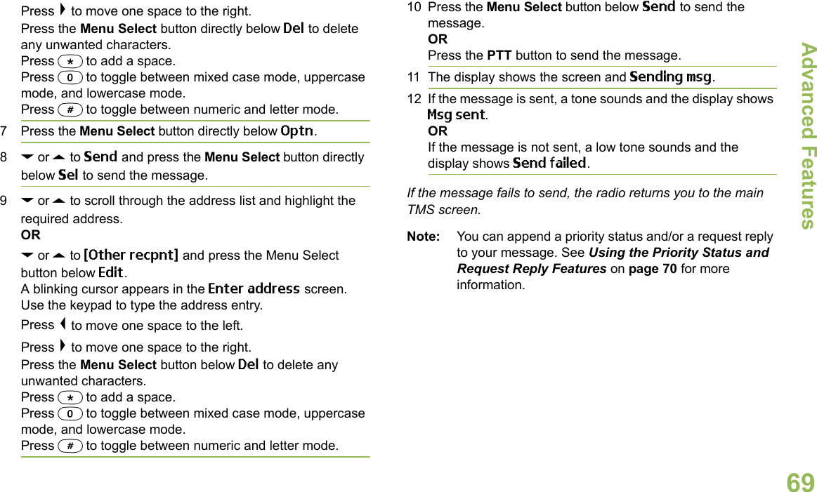 Advanced FeaturesEnglish69Press &gt; to move one space to the right.Press the Menu Select button directly below Del to delete any unwanted characters.Press * to add a space.Press 0 to toggle between mixed case mode, uppercase mode, and lowercase mode.Press # to toggle between numeric and letter mode.7 Press the Menu Select button directly below Optn.8D or U to Send and press the Menu Select button directly below Sel to send the message.9D or U to scroll through the address list and highlight the required address.ORD or U to {Other recpnt} and press the Menu Select button below Edit.A blinking cursor appears in the Enter address screen.Use the keypad to type the address entry. Press &lt; to move one space to the left. Press &gt; to move one space to the right.Press the Menu Select button below Del to delete any unwanted characters.Press * to add a space.Press 0 to toggle between mixed case mode, uppercase mode, and lowercase mode.Press # to toggle between numeric and letter mode.10 Press the Menu Select button below Send to send the message.ORPress the PTT button to send the message.11 The display shows the screen and Sending msg.12 If the message is sent, a tone sounds and the display shows Msg sent.ORIf the message is not sent, a low tone sounds and the display shows Send failed.If the message fails to send, the radio returns you to the main TMS screen.Note: You can append a priority status and/or a request reply to your message. See Using the Priority Status and Request Reply Features on page 70 for more information.