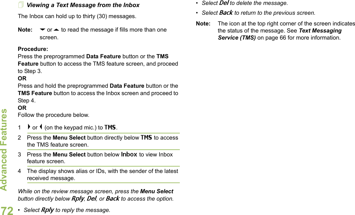 Advanced FeaturesEnglish72Viewing a Text Message from the InboxThe Inbox can hold up to thirty (30) messages. Note: D or U to read the message if fills more than one screen.Procedure:Press the preprogrammed Data Feature button or the TMS Feature button to access the TMS feature screen, and proceed to Step 3.ORPress and hold the preprogrammed Data Feature button or the TMS Feature button to access the Inbox screen and proceed to Step 4.ORFollow the procedure below.1&gt; or &lt; (on the keypad mic.) to TMS.2 Press the Menu Select button directly below TMS to access the TMS feature screen.3 Press the Menu Select button below Inbox to view Inbox feature screen.4 The display shows alias or IDs, with the sender of the latest received message.While on the review message screen, press the Menu Select button directly below Rply, Del, or Back to access the option.•Select Rply to reply the message.•Select Del to delete the message.•Select Back to return to the previous screen.Note: The icon at the top right corner of the screen indicates the status of the message. See Text Messaging Service (TMS) on page 66 for more information.