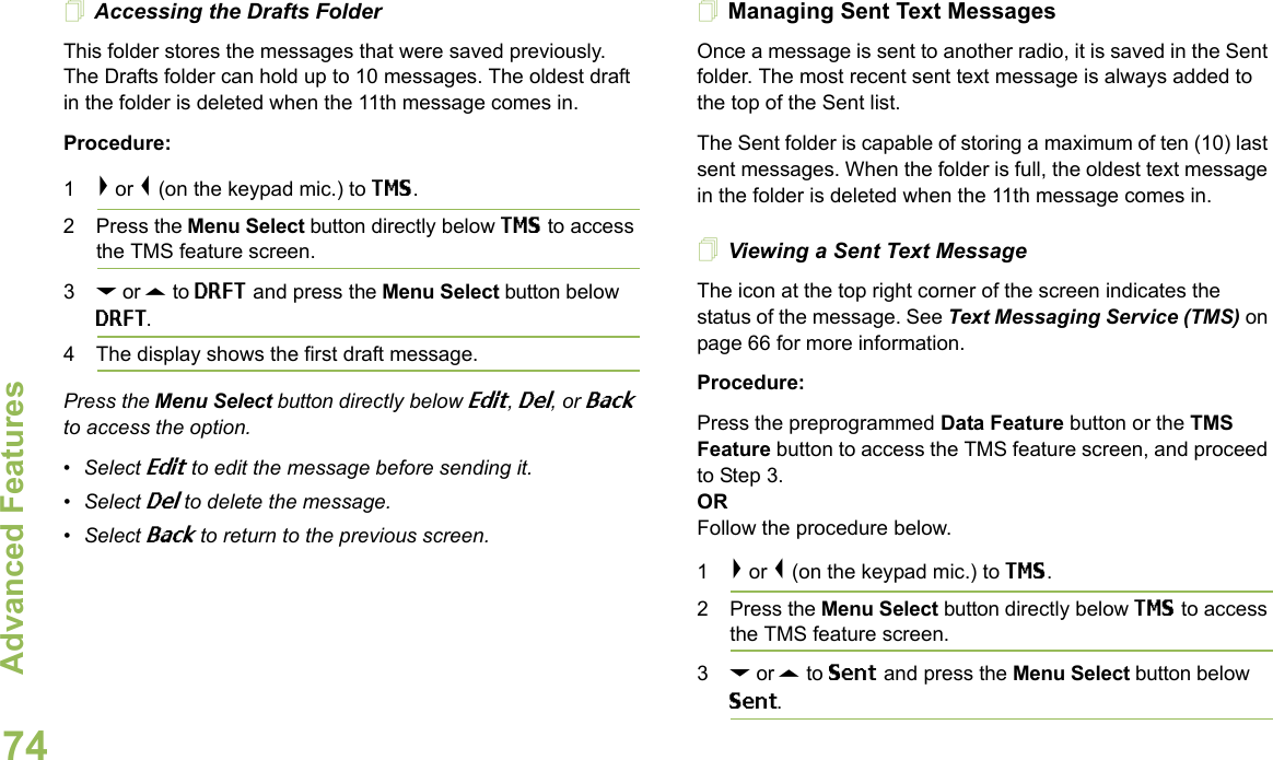 Advanced FeaturesEnglish74Accessing the Drafts FolderThis folder stores the messages that were saved previously. The Drafts folder can hold up to 10 messages. The oldest draft in the folder is deleted when the 11th message comes in.Procedure:1&gt; or &lt; (on the keypad mic.) to TMS.2 Press the Menu Select button directly below TMS to access the TMS feature screen.3D or U to DRFT and press the Menu Select button below DRFT.4 The display shows the first draft message.Press the Menu Select button directly below Edit, Del, or Back to access the option.•Select Edit to edit the message before sending it.•Select Del to delete the message.•Select Back to return to the previous screen.Managing Sent Text MessagesOnce a message is sent to another radio, it is saved in the Sent folder. The most recent sent text message is always added to the top of the Sent list.The Sent folder is capable of storing a maximum of ten (10) last sent messages. When the folder is full, the oldest text message in the folder is deleted when the 11th message comes in.Viewing a Sent Text MessageThe icon at the top right corner of the screen indicates the status of the message. See Text Messaging Service (TMS) on page 66 for more information.Procedure:Press the preprogrammed Data Feature button or the TMS Feature button to access the TMS feature screen, and proceed to Step 3.ORFollow the procedure below.1&gt; or &lt; (on the keypad mic.) to TMS.2 Press the Menu Select button directly below TMS to access the TMS feature screen.3D or U to Sent and press the Menu Select button below Sent.