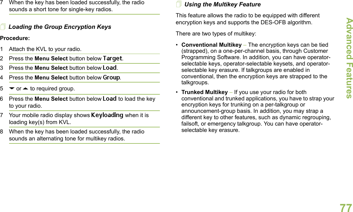 Advanced FeaturesEnglish777 When the key has been loaded successfully, the radio sounds a short tone for single-key radios.Loading the Group Encryption KeysProcedure:1 Attach the KVL to your radio. 2 Press the Menu Select button below Target.3 Press the Menu Select button below Load.4 Press the Menu Select button below Group. 5D or U to required group.6 Press the Menu Select button below Load to load the key to your radio.7 Your mobile radio display shows Keyloading when it is loading key(s) from KVL.8 When the key has been loaded successfully, the radio sounds an alternating tone for multikey radios.Using the Multikey FeatureThis feature allows the radio to be equipped with different encryption keys and supports the DES-OFB algorithm.There are two types of multikey:•Conventional Multikey – The encryption keys can be tied (strapped), on a one-per-channel basis, through Customer Programming Software. In addition, you can have operator-selectable keys, operator-selectable keysets, and operator-selectable key erasure. If talkgroups are enabled in conventional, then the encryption keys are strapped to the talkgroups.•Trunked Multikey – If you use your radio for both conventional and trunked applications, you have to strap your encryption keys for trunking on a per-talkgroup or announcement-group basis. In addition, you may strap a different key to other features, such as dynamic regrouping, failsoft, or emergency talkgroup. You can have operator-selectable key erasure.