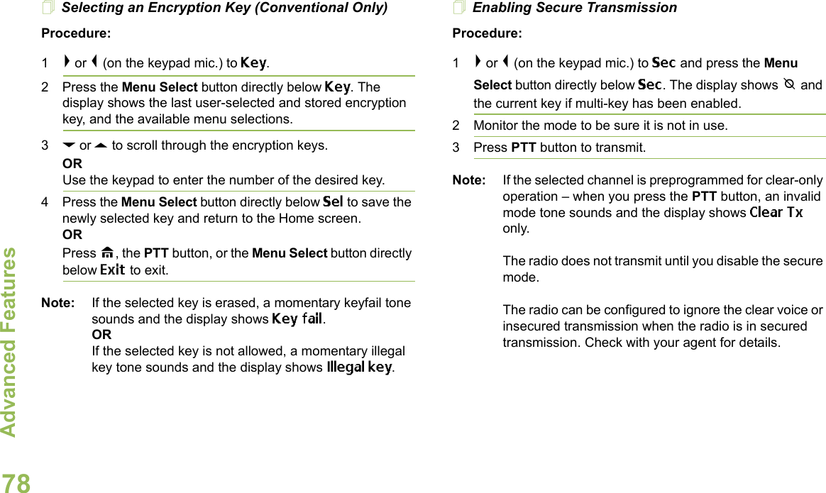 Advanced FeaturesEnglish78Selecting an Encryption Key (Conventional Only)Procedure:1&gt; or &lt; (on the keypad mic.) to Key.2 Press the Menu Select button directly below Key. The display shows the last user-selected and stored encryption key, and the available menu selections.3D or U to scroll through the encryption keys.ORUse the keypad to enter the number of the desired key.4 Press the Menu Select button directly below Sel to save the newly selected key and return to the Home screen.ORPress H, the PTT button, or the Menu Select button directly below Exit to exit.Note: If the selected key is erased, a momentary keyfail tone sounds and the display shows Key fail.ORIf the selected key is not allowed, a momentary illegal key tone sounds and the display shows Illegal key.Enabling Secure TransmissionProcedure: 1&gt; or &lt; (on the keypad mic.) to Sec and press the Menu Select button directly below Sec. The display shows m and the current key if multi-key has been enabled.2 Monitor the mode to be sure it is not in use.3 Press PTT button to transmit.Note: If the selected channel is preprogrammed for clear-only operation – when you press the PTT button, an invalid mode tone sounds and the display shows Clear Tx only. The radio does not transmit until you disable the secure mode.The radio can be configured to ignore the clear voice or insecured transmission when the radio is in secured transmission. Check with your agent for details.