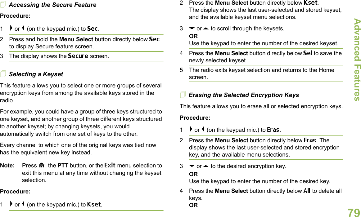 Advanced FeaturesEnglish79Accessing the Secure Feature Procedure: 1&gt; or &lt; (on the keypad mic.) to Sec. 2 Press and hold the Menu Select button directly below Sec to display Secure feature screen.3 The display shows the Secure screen.Selecting a KeysetThis feature allows you to select one or more groups of several encryption keys from among the available keys stored in the radio. For example, you could have a group of three keys structured to one keyset, and another group of three different keys structured to another keyset; by changing keysets, you would automatically switch from one set of keys to the other. Every channel to which one of the original keys was tied now has the equivalent new key instead.Note: Press H, the PTT button, or the Exit menu selection to exit this menu at any time without changing the keyset selection.Procedure:1&gt; or &lt; (on the keypad mic.) to Kset.2 Press the Menu Select button directly below Kset. The display shows the last user-selected and stored keyset, and the available keyset menu selections.3D or U to scroll through the keysets.ORUse the keypad to enter the number of the desired keyset.4 Press the Menu Select button directly below Sel to save the newly selected keyset.5 The radio exits keyset selection and returns to the Home screen.Erasing the Selected Encryption KeysThis feature allows you to erase all or selected encryption keys.Procedure:1&gt; or &lt; (on the keypad mic.) to Eras.2 Press the Menu Select button directly below Eras. The display shows the last user-selected and stored encryption key, and the available menu selections.3D or U to the desired encryption key.ORUse the keypad to enter the number of the desired key. 4 Press the Menu Select button directly below All to delete all keys.OR