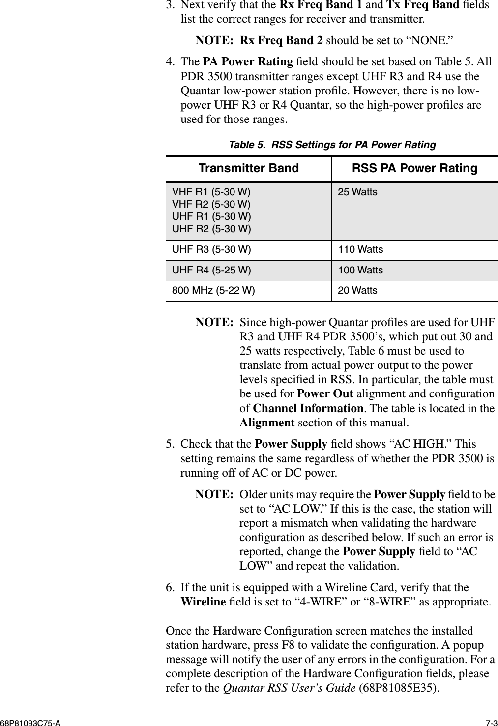  68P81093C75-A 7-3 3. Next verify that the  Rx Freq Band 1  and  Tx Freq Band  ﬁelds list the correct ranges for receiver and transmitter. NOTE: Rx Freq Band 2  should be set to “NONE.”4. The  PA Power Rating  ﬁeld should be set based on Table 5. All PDR 3500 transmitter ranges except UHF R3 and R4 use the Quantar low-power station proﬁle. However, there is no low-power UHF R3 or R4 Quantar, so the high-power proﬁles are used for those ranges. NOTE: Since high-power Quantar proﬁles are used for UHF R3 and UHF R4 PDR 3500’s, which put out 30 and 25 watts respectively, Table 6 must be used to translate from actual power output to the power levels speciﬁed in RSS. In particular, the table must be used for  Power Out  alignment and conﬁguration of  Channel Information . The table is located in the  Alignment  section of this manual.5. Check that the  Power Supply  ﬁeld shows “AC HIGH.” This setting remains the same regardless of whether the PDR 3500 is running off of AC or DC power. NOTE: Older units may require the  Power Supply  ﬁeld to be set to “AC LOW.” If this is the case, the station will report a mismatch when validating the hardware conﬁguration as described below. If such an error is reported, change the  Power Supply  ﬁeld to “AC LOW” and repeat the validation.6. If the unit is equipped with a Wireline Card, verify that the  Wireline  ﬁeld is set to “4-WIRE” or “8-WIRE” as appropriate.Once the Hardware Conﬁguration screen matches the installed station hardware, press F8 to validate the conﬁguration. A popup message will notify the user of any errors in the conﬁguration. For a complete description of the Hardware Conﬁguration ﬁelds, please refer to the  Quantar RSS User’s Guide  (68P81085E35). Table 5.  RSS Settings for PA Power Rating Transmitter Band RSS PA Power Rating VHF R1 (5-30 W)VHF R2 (5-30 W)UHF R1 (5-30 W)UHF R2 (5-30 W)25 WattsUHF R3 (5-30 W) 110 WattsUHF R4 (5-25 W) 100 Watts800 MHz (5-22 W) 20 Watts