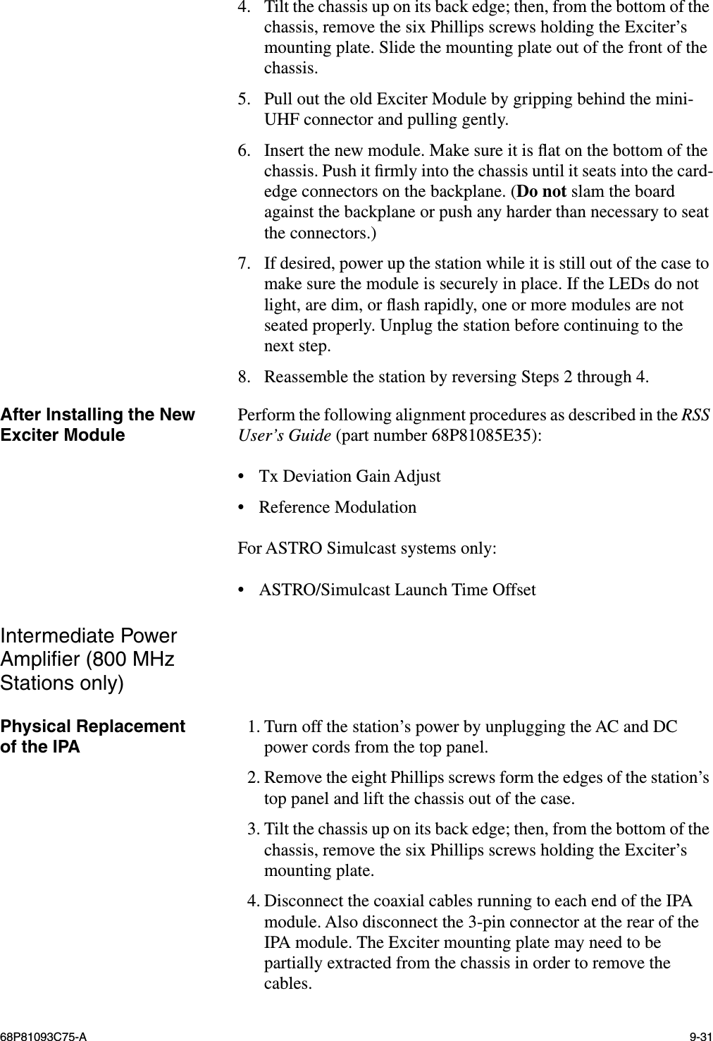 68P81093C75-A 9-314. Tilt the chassis up on its back edge; then, from the bottom of the chassis, remove the six Phillips screws holding the Exciter’s mounting plate. Slide the mounting plate out of the front of the chassis.5. Pull out the old Exciter Module by gripping behind the mini-UHF connector and pulling gently.6. Insert the new module. Make sure it is ﬂat on the bottom of the chassis. Push it ﬁrmly into the chassis until it seats into the card-edge connectors on the backplane. (Do not slam the board against the backplane or push any harder than necessary to seat the connectors.)7. If desired, power up the station while it is still out of the case to make sure the module is securely in place. If the LEDs do not light, are dim, or ﬂash rapidly, one or more modules are not seated properly. Unplug the station before continuing to the next step.8. Reassemble the station by reversing Steps 2 through 4.After Installing the New Exciter Module Perform the following alignment procedures as described in the RSS User’s Guide (part number 68P81085E35):•Tx Deviation Gain Adjust•Reference ModulationFor ASTRO Simulcast systems only:•ASTRO/Simulcast Launch Time OffsetIntermediate Power Ampliﬁer (800 MHz Stations only)Physical Replacementof the IPA 1. Turn off the station’s power by unplugging the AC and DC power cords from the top panel.2. Remove the eight Phillips screws form the edges of the station’s top panel and lift the chassis out of the case.3. Tilt the chassis up on its back edge; then, from the bottom of the chassis, remove the six Phillips screws holding the Exciter’s mounting plate.4. Disconnect the coaxial cables running to each end of the IPA module. Also disconnect the 3-pin connector at the rear of the IPA module. The Exciter mounting plate may need to be partially extracted from the chassis in order to remove the cables.