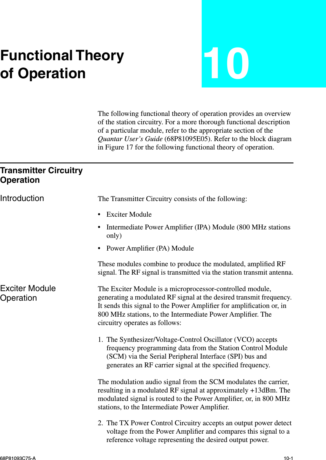  68P81093C75-A 10-1 Functional Theoryof Operation 10 The following functional theory of operation provides an overview of the station circuitry. For a more thorough functional description of a particular module, refer to the appropriate section of the  Quantar User’s Guide  (68P81095E05). Refer to the block diagram in Figure 17 for the following functional theory of operation. Transmitter Circuitry Operation Introduction The Transmitter Circuitry consists of the following: • Exciter Module • Intermediate Power Ampliﬁer (IPA) Module (800 MHz stations only) • Power Ampliﬁer (PA) ModuleThese modules combine to produce the modulated, ampliﬁed RF signal. The RF signal is transmitted via the station transmit antenna. Exciter Module Operation The Exciter Module is a microprocessor-controlled module, generating a modulated RF signal at the desired transmit frequency. It sends this signal to the Power Ampliﬁer for ampliﬁcation or, in 800 MHz stations, to the Intermediate Power Ampliﬁer. The circuitry operates as follows:1. The Synthesizer/Voltage-Control Oscillator (VCO) accepts frequency programming data from the Station Control Module (SCM) via the Serial Peripheral Interface (SPI) bus and generates an RF carrier signal at the speciﬁed frequency.The modulation audio signal from the SCM modulates the carrier, resulting in a modulated RF signal at approximately +13dBm. The modulated signal is routed to the Power Ampliﬁer, or, in 800 MHz stations, to the Intermediate Power Ampliﬁer.2. The TX Power Control Circuitry accepts an output power detect voltage from the Power Ampliﬁer and compares this signal to a reference voltage representing the desired output power.