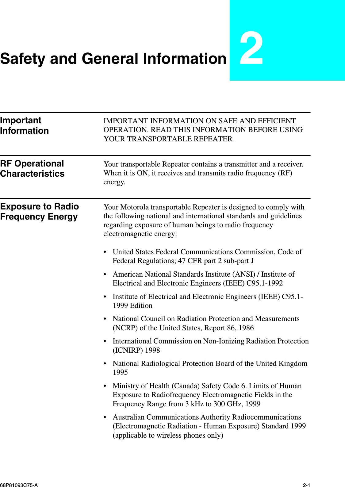  68P81093C75-A 2-1 Safety and General Information 2 Important Information IMPORTANT INFORMATION ON SAFE AND EFFICIENT OPERATION. READ THIS INFORMATION BEFORE USING YOUR TRANSPORTABLE REPEATER. RF Operational Characteristics Your transportable Repeater contains a transmitter and a receiver. When it is ON, it receives and transmits radio frequency (RF) energy. Exposure to Radio Frequency Energy Your Motorola transportable Repeater is designed to comply with the following national and international standards and guidelines regarding exposure of human beings to radio frequency electromagnetic energy: • United States Federal Communications Commission, Code of Federal Regulations; 47 CFR part 2 sub-part J • American National Standards Institute (ANSI) / Institute of Electrical and Electronic Engineers (IEEE) C95.1-1992 • Institute of Electrical and Electronic Engineers (IEEE) C95.1-1999 Edition • National Council on Radiation Protection and Measurements (NCRP) of the United States, Report 86, 1986 • International Commission on Non-Ionizing Radiation Protection (ICNIRP) 1998 • National Radiological Protection Board of the United Kingdom 1995 • Ministry of Health (Canada) Safety Code 6. Limits of Human Exposure to Radiofrequency Electromagnetic Fields in the Frequency Range from 3 kHz to 300 GHz, 1999 • Australian Communications Authority Radiocommunications (Electromagnetic Radiation - Human Exposure) Standard 1999 (applicable to wireless phones only)