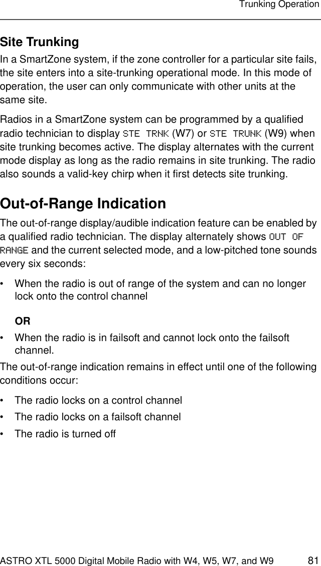 ASTRO XTL 5000 Digital Mobile Radio with W4, W5, W7, and W9 81Trunking OperationSite TrunkingIn a SmartZone system, if the zone controller for a particular site fails, the site enters into a site-trunking operational mode. In this mode of operation, the user can only communicate with other units at the same site.Radios in a SmartZone system can be programmed by a qualified radio technician to display STE TRNK (W7) or STE TRUNK (W9) when site trunking becomes active. The display alternates with the current mode display as long as the radio remains in site trunking. The radio also sounds a valid-key chirp when it first detects site trunking.Out-of-Range IndicationThe out-of-range display/audible indication feature can be enabled by a qualified radio technician. The display alternately shows OUT OF RANGE and the current selected mode, and a low-pitched tone sounds every six seconds:• When the radio is out of range of the system and can no longer lock onto the control channelOR• When the radio is in failsoft and cannot lock onto the failsoft channel.The out-of-range indication remains in effect until one of the following conditions occur:• The radio locks on a control channel• The radio locks on a failsoft channel• The radio is turned off