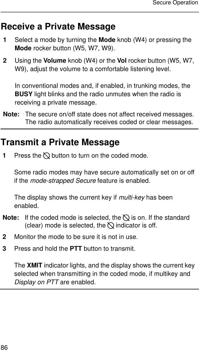 86Secure OperationReceive a Private MessageTransmit a Private Message1Select a mode by turning the Mode knob (W4) or pressing the Mode rocker button (W5, W7, W9). 2Using the Volume knob (W4) or the Vol rocker button (W5, W7, W9), adjust the volume to a comfortable listening level.In conventional modes and, if enabled, in trunking modes, the BUSY light blinks and the radio unmutes when the radio is receiving a private message.Note: The secure on/off state does not affect received messages. The radio automatically receives coded or clear messages.1Press the D button to turn on the coded mode.Some radio modes may have secure automatically set on or off if the mode-strapped Secure feature is enabled.The display shows the current key if multi-key has been enabled.Note: If the coded mode is selected, the D is on. If the standard (clear) mode is selected, the D indicator is off.2Monitor the mode to be sure it is not in use. 3Press and hold the PTT button to transmit.The XMIT indicator lights, and the display shows the current key selected when transmitting in the coded mode, if multikey and Display on PTT are enabled.