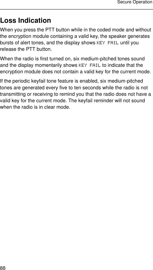 88Secure OperationLoss IndicationWhen you press the PTT button while in the coded mode and without the encryption module containing a valid key, the speaker generates bursts of alert tones, and the display shows KEY FAIL until you release the PTT button.When the radio is first turned on, six medium-pitched tones sound and the display momentarily shows KEY FAIL to indicate that the encryption module does not contain a valid key for the current mode.If the periodic keyfail tone feature is enabled, six medium-pitched tones are generated every five to ten seconds while the radio is not transmitting or receiving to remind you that the radio does not have a valid key for the current mode. The keyfail reminder will not sound when the radio is in clear mode.