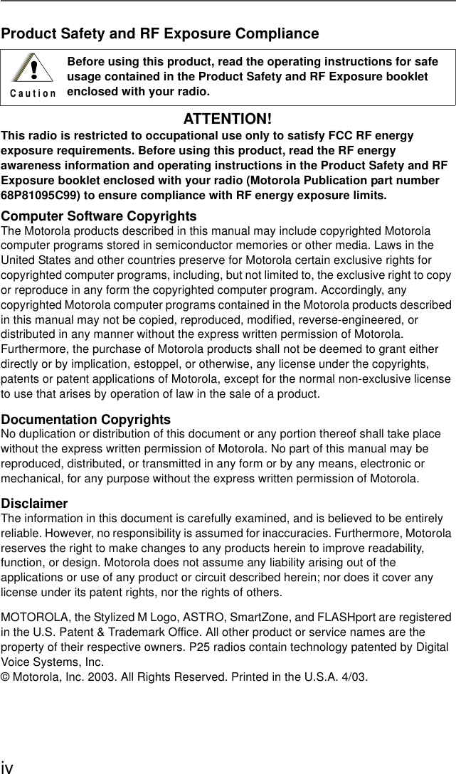 ivProduct Safety and RF Exposure ComplianceATTENTION! This radio is restricted to occupational use only to satisfy FCC RF energy exposure requirements. Before using this product, read the RF energy awareness information and operating instructions in the Product Safety and RF Exposure booklet enclosed with your radio (Motorola Publication part number 68P81095C99) to ensure compliance with RF energy exposure limits. Computer Software CopyrightsThe Motorola products described in this manual may include copyrighted Motorola computer programs stored in semiconductor memories or other media. Laws in the United States and other countries preserve for Motorola certain exclusive rights for copyrighted computer programs, including, but not limited to, the exclusive right to copy or reproduce in any form the copyrighted computer program. Accordingly, any copyrighted Motorola computer programs contained in the Motorola products described in this manual may not be copied, reproduced, modified, reverse-engineered, or distributed in any manner without the express written permission of Motorola. Furthermore, the purchase of Motorola products shall not be deemed to grant either directly or by implication, estoppel, or otherwise, any license under the copyrights, patents or patent applications of Motorola, except for the normal non-exclusive license to use that arises by operation of law in the sale of a product.Documentation CopyrightsNo duplication or distribution of this document or any portion thereof shall take place without the express written permission of Motorola. No part of this manual may be reproduced, distributed, or transmitted in any form or by any means, electronic or mechanical, for any purpose without the express written permission of Motorola.DisclaimerThe information in this document is carefully examined, and is believed to be entirely reliable. However, no responsibility is assumed for inaccuracies. Furthermore, Motorola reserves the right to make changes to any products herein to improve readability, function, or design. Motorola does not assume any liability arising out of the applications or use of any product or circuit described herein; nor does it cover any license under its patent rights, nor the rights of others.MOTOROLA, the Stylized M Logo, ASTRO, SmartZone, and FLASHport are registered in the U.S. Patent &amp; Trademark Office. All other product or service names are the property of their respective owners. P25 radios contain technology patented by Digital Voice Systems, Inc.© Motorola, Inc. 2003. All Rights Reserved. Printed in the U.S.A. 4/03.Before using this product, read the operating instructions for safe usage contained in the Product Safety and RF Exposure booklet enclosed with your radio.!C a u t i o n