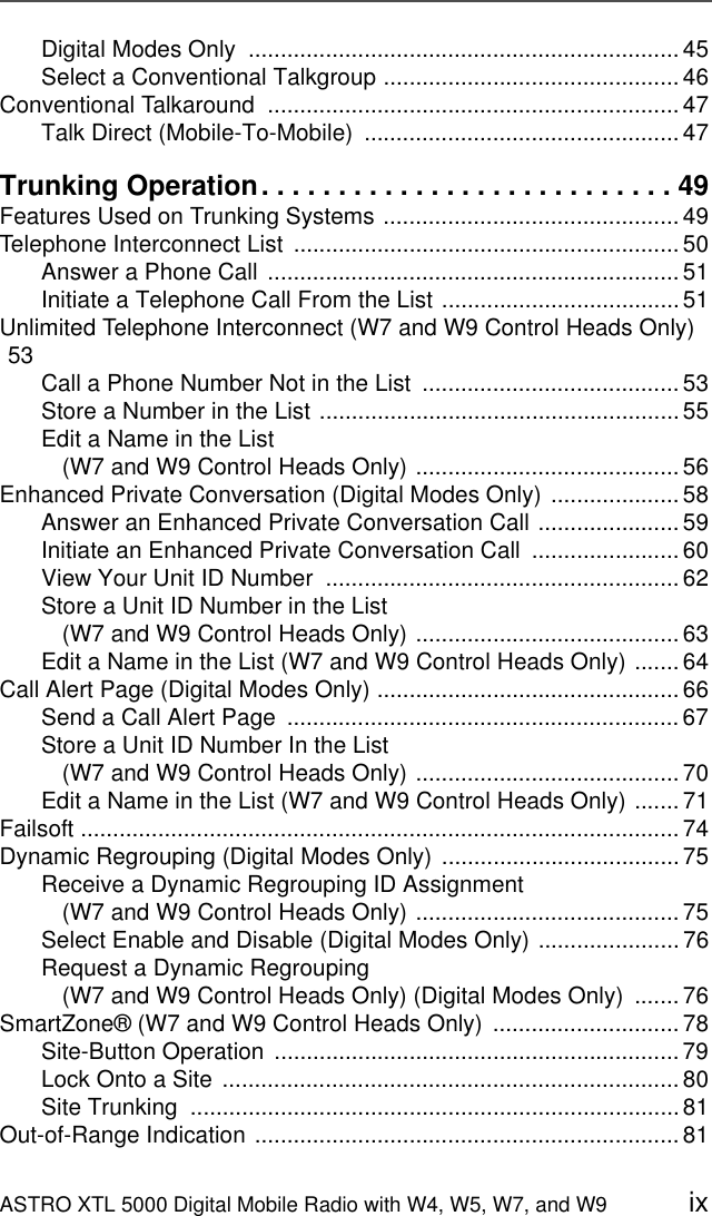 ASTRO XTL 5000 Digital Mobile Radio with W4, W5, W7, and W9 ixDigital Modes Only  ................................................................... 45Select a Conventional Talkgroup .............................................. 46Conventional Talkaround  ................................................................ 47Talk Direct (Mobile-To-Mobile)  ................................................. 47Trunking Operation. . . . . . . . . . . . . . . . . . . . . . . . . . . 49Features Used on Trunking Systems .............................................. 49Telephone Interconnect List  ............................................................ 50Answer a Phone Call ................................................................ 51Initiate a Telephone Call From the List ..................................... 51Unlimited Telephone Interconnect (W7 and W9 Control Heads Only) 53 Call a Phone Number Not in the List  ........................................ 53Store a Number in the List ........................................................ 55Edit a Name in the List (W7 and W9 Control Heads Only) ......................................... 56Enhanced Private Conversation (Digital Modes Only) .................... 58Answer an Enhanced Private Conversation Call ...................... 59Initiate an Enhanced Private Conversation Call  ....................... 60View Your Unit ID Number  ....................................................... 62Store a Unit ID Number in the List(W7 and W9 Control Heads Only) ......................................... 63Edit a Name in the List (W7 and W9 Control Heads Only) ....... 64Call Alert Page (Digital Modes Only) ............................................... 66Send a Call Alert Page  ............................................................. 67Store a Unit ID Number In the List(W7 and W9 Control Heads Only) ......................................... 70Edit a Name in the List (W7 and W9 Control Heads Only) ....... 71Failsoft ............................................................................................. 74Dynamic Regrouping (Digital Modes Only) .....................................75Receive a Dynamic Regrouping ID Assignment (W7 and W9 Control Heads Only) ......................................... 75Select Enable and Disable (Digital Modes Only) ...................... 76Request a Dynamic Regrouping(W7 and W9 Control Heads Only) (Digital Modes Only)  ....... 76SmartZone® (W7 and W9 Control Heads Only)  ............................. 78Site-Button Operation  ............................................................... 79Lock Onto a Site ....................................................................... 80Site Trunking  ............................................................................81Out-of-Range Indication .................................................................. 81