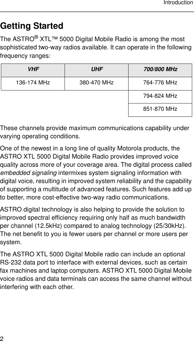 2IntroductionGetting StartedThe ASTRO® XTL™ 5000 Digital Mobile Radio is among the most sophisticated two-way radios available. It can operate in the following frequency ranges:These channels provide maximum communications capability under varying operating conditions.One of the newest in a long line of quality Motorola products, the ASTRO XTL 5000 Digital Mobile Radio provides improved voice quality across more of your coverage area. The digital process called embedded signaling intermixes system signaling information with digital voice, resulting in improved system reliability and the capability of supporting a multitude of advanced features. Such features add up to better, more cost-effective two-way radio communications.ASTRO digital technology is also helping to provide the solution to improved spectral efficiency requiring only half as much bandwidth per channel (12.5kHz) compared to analog technology (25/30kHz). The net benefit to you is fewer users per channel or more users per system.The ASTRO XTL 5000 Digital Mobile radio can include an optional RS-232 data port to interface with external devices, such as certain fax machines and laptop computers. ASTRO XTL 5000 Digital Mobile voice radios and data terminals can access the same channel without interfering with each other.VHF UHF 700/800 MHz136-174 MHz 380-470 MHz 764-776 MHz794-824 MHz851-870 MHz