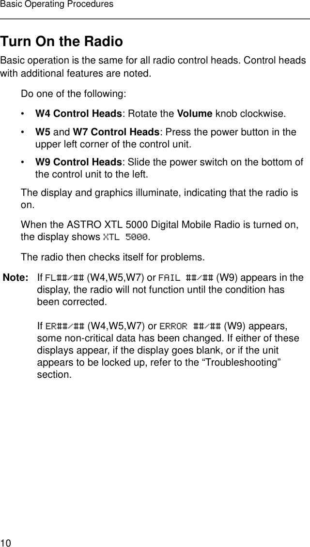 10Basic Operating ProceduresTurn On the RadioBasic operation is the same for all radio control heads. Control heads with additional features are noted.Do one of the following:•W4 Control Heads: Rotate the Volume knob clockwise.•W5 and W7 Control Heads: Press the power button in the upper left corner of the control unit.•W9 Control Heads: Slide the power switch on the bottom of the control unit to the left.The display and graphics illuminate, indicating that the radio is on.When the ASTRO XTL 5000 Digital Mobile Radio is turned on, the display shows XTL 5000.The radio then checks itself for problems.Note: If FL##/## (W4,W5,W7) or FAIL ##/## (W9) appears in the display, the radio will not function until the condition has been corrected.If ER##/## (W4,W5,W7) or ERROR ##/## (W9) appears, some non-critical data has been changed. If either of these displays appear, if the display goes blank, or if the unit appears to be locked up, refer to the “Troubleshooting” section.