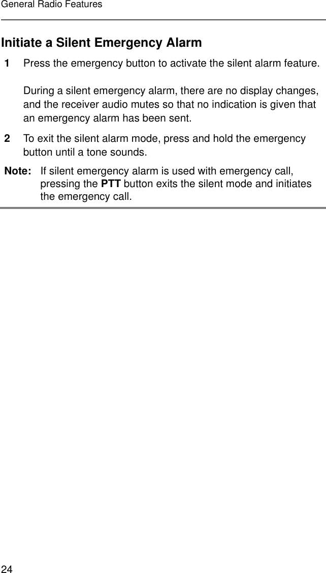 24General Radio FeaturesInitiate a Silent Emergency Alarm1Press the emergency button to activate the silent alarm feature.During a silent emergency alarm, there are no display changes, and the receiver audio mutes so that no indication is given that an emergency alarm has been sent.2To exit the silent alarm mode, press and hold the emergency button until a tone sounds.Note: If silent emergency alarm is used with emergency call, pressing the PTT button exits the silent mode and initiates the emergency call.