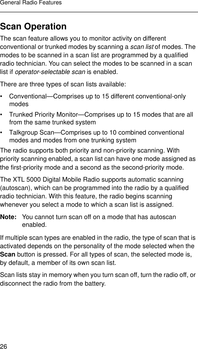 26General Radio FeaturesScan OperationThe scan feature allows you to monitor activity on different conventional or trunked modes by scanning a scan list of modes. The modes to be scanned in a scan list are programmed by a qualified radio technician. You can select the modes to be scanned in a scan list if operator-selectable scan is enabled.There are three types of scan lists available:• Conventional—Comprises up to 15 different conventional-only modes• Trunked Priority Monitor—Comprises up to 15 modes that are all from the same trunked system• Talkgroup Scan—Comprises up to 10 combined conventional modes and modes from one trunking systemThe radio supports both priority and non-priority scanning. With priority scanning enabled, a scan list can have one mode assigned as the first-priority mode and a second as the second-priority mode.The XTL 5000 Digital Mobile Radio supports automatic scanning (autoscan), which can be programmed into the radio by a qualified radio technician. With this feature, the radio begins scanning whenever you select a mode to which a scan list is assigned.Note: You cannot turn scan off on a mode that has autoscan enabled.If multiple scan types are enabled in the radio, the type of scan that is activated depends on the personality of the mode selected when the Scan button is pressed. For all types of scan, the selected mode is, by default, a member of its own scan list.Scan lists stay in memory when you turn scan off, turn the radio off, or disconnect the radio from the battery.