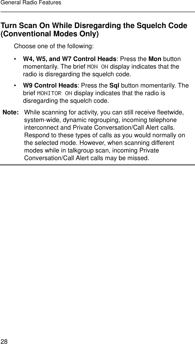 28General Radio FeaturesTurn Scan On While Disregarding the Squelch Code (Conventional Modes Only)Choose one of the following:•W4, W5, and W7 Control Heads: Press the Mon button momentarily. The brief MON ON display indicates that the radio is disregarding the squelch code.•W9 Control Heads: Press the Sql button momentarily. The brief MONITOR ON display indicates that the radio is disregarding the squelch code.Note: While scanning for activity, you can still receive fleetwide, system-wide, dynamic regrouping, incoming telephone interconnect and Private Conversation/Call Alert calls. Respond to these types of calls as you would normally on the selected mode. However, when scanning different modes while in talkgroup scan, incoming Private Conversation/Call Alert calls may be missed.