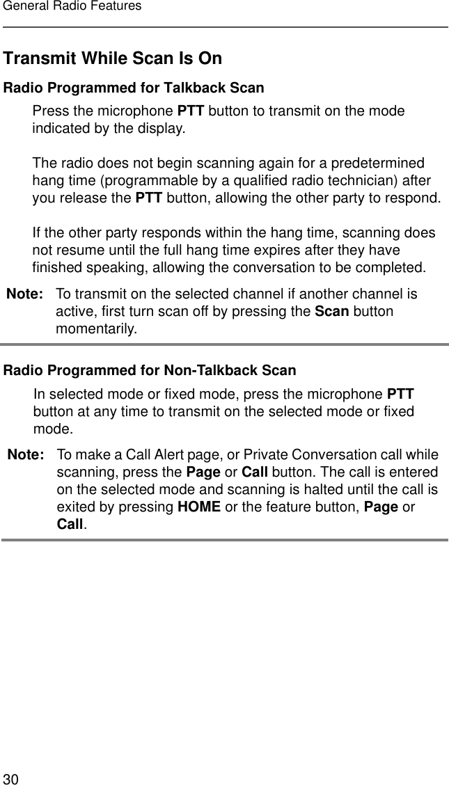 30General Radio FeaturesTransmit While Scan Is OnRadio Programmed for Talkback ScanRadio Programmed for Non-Talkback ScanPress the microphone PTT button to transmit on the mode indicated by the display.The radio does not begin scanning again for a predetermined hang time (programmable by a qualified radio technician) after you release the PTT button, allowing the other party to respond.If the other party responds within the hang time, scanning does not resume until the full hang time expires after they have finished speaking, allowing the conversation to be completed. Note: To transmit on the selected channel if another channel is active, first turn scan off by pressing the Scan button momentarily. In selected mode or fixed mode, press the microphone PTT button at any time to transmit on the selected mode or fixed mode.Note: To make a Call Alert page, or Private Conversation call while scanning, press the Page or Call button. The call is entered on the selected mode and scanning is halted until the call is exited by pressing HOME or the feature button, Page or Call.