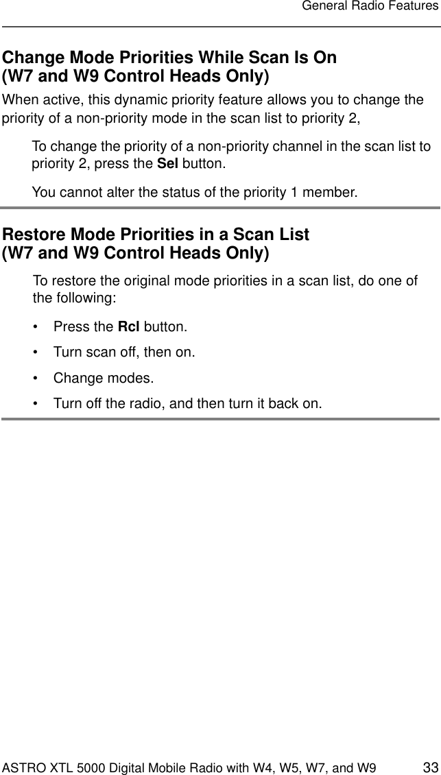 ASTRO XTL 5000 Digital Mobile Radio with W4, W5, W7, and W9 33General Radio FeaturesChange Mode Priorities While Scan Is On(W7 and W9 Control Heads Only)When active, this dynamic priority feature allows you to change the priority of a non-priority mode in the scan list to priority 2,Restore Mode Priorities in a Scan List(W7 and W9 Control Heads Only)To change the priority of a non-priority channel in the scan list to priority 2, press the Sel button.You cannot alter the status of the priority 1 member.To restore the original mode priorities in a scan list, do one of the following:• Press the Rcl button.• Turn scan off, then on.• Change modes.• Turn off the radio, and then turn it back on.
