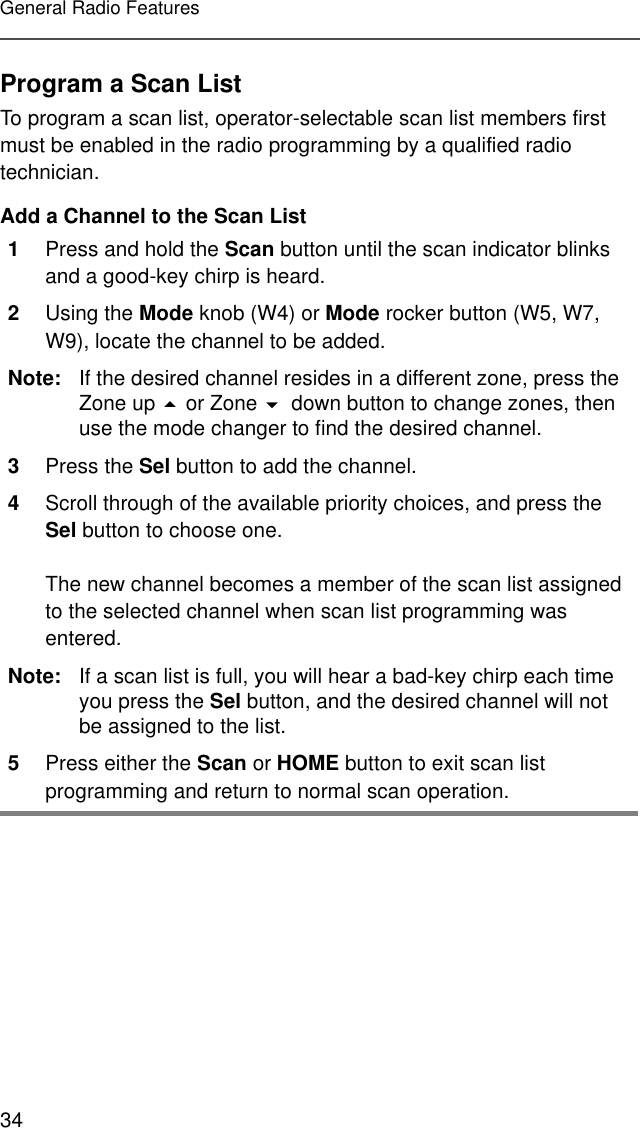 34General Radio FeaturesProgram a Scan ListTo program a scan list, operator-selectable scan list members first must be enabled in the radio programming by a qualified radio technician.Add a Channel to the Scan List1Press and hold the Scan button until the scan indicator blinks and a good-key chirp is heard.2Using the Mode knob (W4) or Mode rocker button (W5, W7, W9), locate the channel to be added.Note: If the desired channel resides in a different zone, press the Zone up  or Zone down button to change zones, then use the mode changer to find the desired channel.3Press the Sel button to add the channel.4Scroll through of the available priority choices, and press the Sel button to choose one.The new channel becomes a member of the scan list assigned to the selected channel when scan list programming was entered.Note: If a scan list is full, you will hear a bad-key chirp each time you press the Sel button, and the desired channel will not be assigned to the list.5Press either the Scan or HOME button to exit scan list programming and return to normal scan operation.