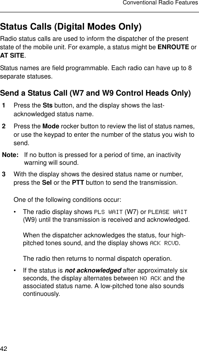 42Conventional Radio FeaturesStatus Calls (Digital Modes Only)Radio status calls are used to inform the dispatcher of the present state of the mobile unit. For example, a status might be ENROUTE or AT SITE.Status names are field programmable. Each radio can have up to 8 separate statuses.Send a Status Call (W7 and W9 Control Heads Only)1Press the Sts button, and the display shows the last-acknowledged status name.2Press the Mode rocker button to review the list of status names, or use the keypad to enter the number of the status you wish to send.Note: If no button is pressed for a period of time, an inactivity warning will sound.3With the display shows the desired status name or number, press the Sel or the PTT button to send the transmission.One of the following conditions occur:• The radio display shows PLS WAIT (W7) or PLEASE WAIT (W9) until the transmission is received and acknowledged.When the dispatcher acknowledges the status, four high-pitched tones sound, and the display shows ACK RCVD.The radio then returns to normal dispatch operation.• If the status is not acknowledged after approximately six seconds, the display alternates between NO ACK and the associated status name. A low-pitched tone also sounds continuously.