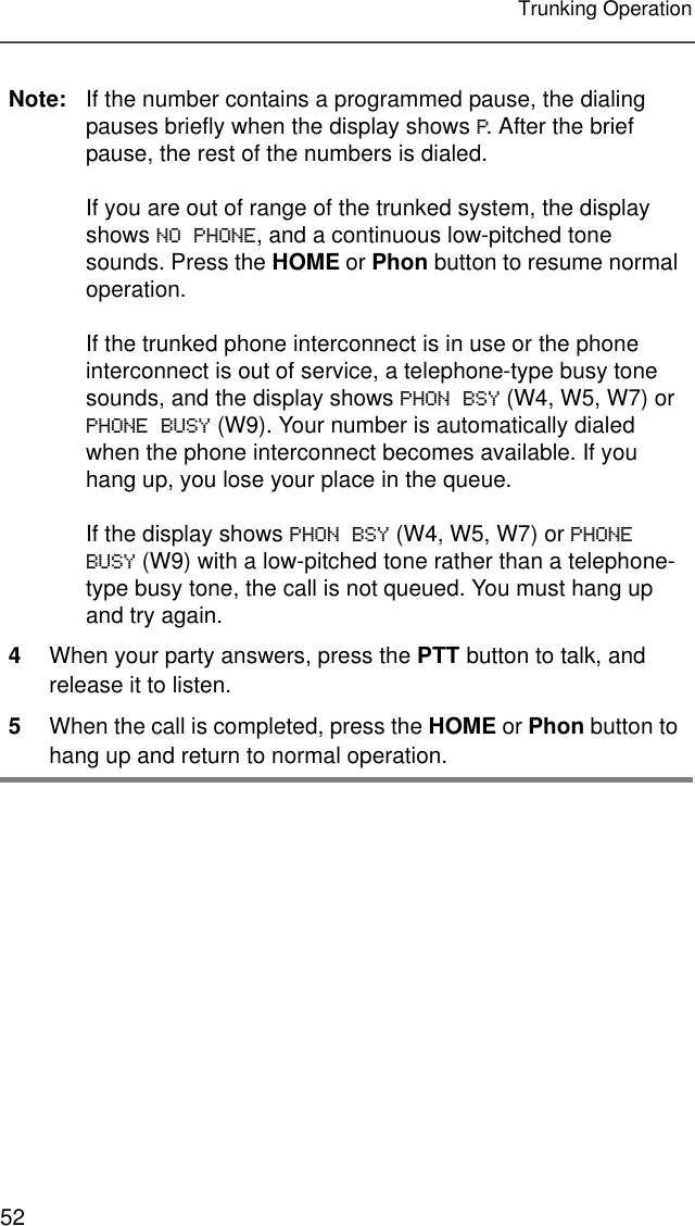 52Trunking OperationNote: If the number contains a programmed pause, the dialing pauses briefly when the display shows P. After the brief pause, the rest of the numbers is dialed.If you are out of range of the trunked system, the display shows NO PHONE, and a continuous low-pitched tone sounds. Press the HOME or Phon button to resume normal operation.If the trunked phone interconnect is in use or the phone interconnect is out of service, a telephone-type busy tone sounds, and the display shows PHON BSY (W4, W5, W7) or PHONE BUSY (W9). Your number is automatically dialed when the phone interconnect becomes available. If you hang up, you lose your place in the queue.If the display shows PHON BSY (W4, W5, W7) or PHONE BUSY (W9) with a low-pitched tone rather than a telephone-type busy tone, the call is not queued. You must hang up and try again.4When your party answers, press the PTT button to talk, and release it to listen.5When the call is completed, press the HOME or Phon button to hang up and return to normal operation.