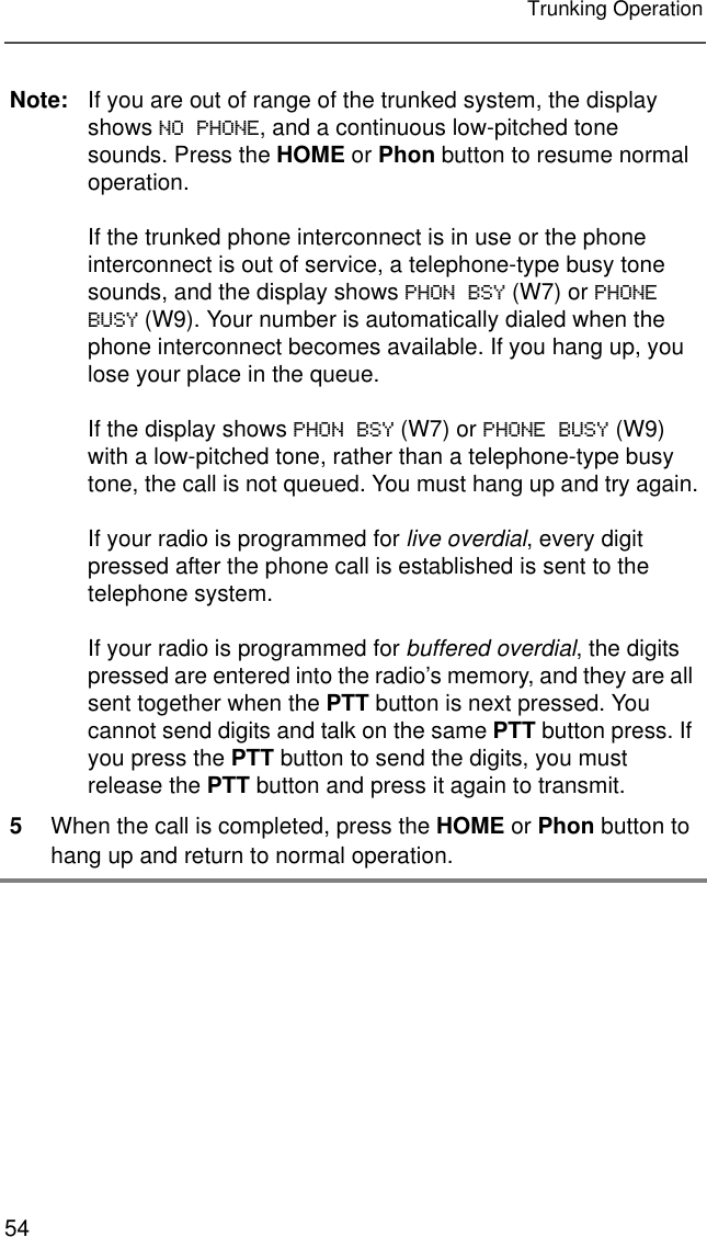 54Trunking OperationNote: If you are out of range of the trunked system, the display shows NO PHONE, and a continuous low-pitched tone sounds. Press the HOME or Phon button to resume normal operation.If the trunked phone interconnect is in use or the phone interconnect is out of service, a telephone-type busy tone sounds, and the display shows PHON BSY (W7) or PHONE BUSY (W9). Your number is automatically dialed when the phone interconnect becomes available. If you hang up, you lose your place in the queue.If the display shows PHON BSY (W7) or PHONE BUSY (W9) with a low-pitched tone, rather than a telephone-type busy tone, the call is not queued. You must hang up and try again.If your radio is programmed for live overdial, every digit pressed after the phone call is established is sent to the telephone system.If your radio is programmed for buffered overdial, the digits pressed are entered into the radio’s memory, and they are all sent together when the PTT button is next pressed. You cannot send digits and talk on the same PTT button press. If you press the PTT button to send the digits, you must release the PTT button and press it again to transmit.5When the call is completed, press the HOME or Phon button to hang up and return to normal operation.