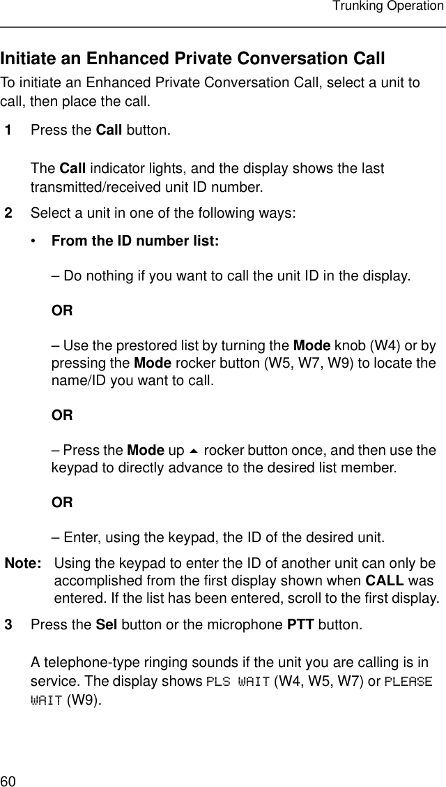 60Trunking OperationInitiate an Enhanced Private Conversation CallTo initiate an Enhanced Private Conversation Call, select a unit to call, then place the call.1Press the Call button.The Call indicator lights, and the display shows the last transmitted/received unit ID number.2Select a unit in one of the following ways:•From the ID number list:– Do nothing if you want to call the unit ID in the display.OR– Use the prestored list by turning the Mode knob (W4) or by pressing the Mode rocker button (W5, W7, W9) to locate the name/ID you want to call.OR– Press the Mode up  rocker button once, and then use the keypad to directly advance to the desired list member.OR– Enter, using the keypad, the ID of the desired unit.Note: Using the keypad to enter the ID of another unit can only be accomplished from the first display shown when CALL was entered. If the list has been entered, scroll to the first display.3Press the Sel button or the microphone PTT button.A telephone-type ringing sounds if the unit you are calling is in service. The display shows PLS WAIT (W4, W5, W7) or PLEASE WAIT (W9).
