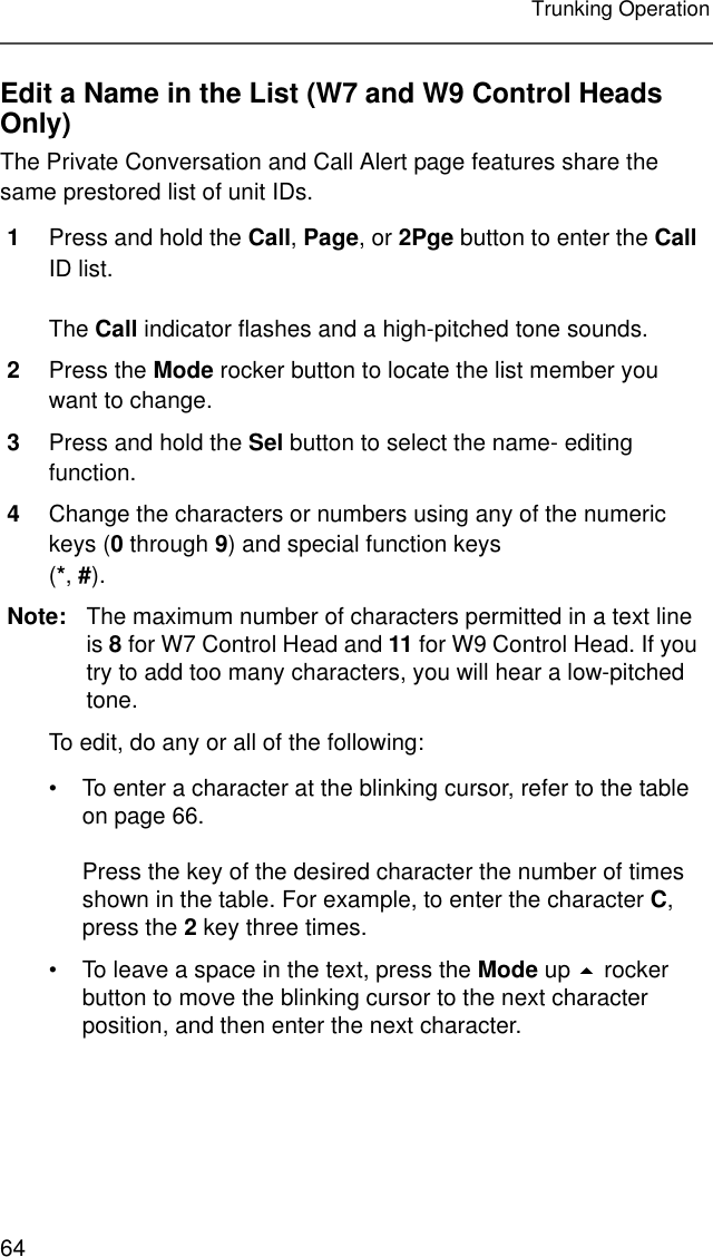 64Trunking OperationEdit a Name in the List (W7 and W9 Control Heads Only)The Private Conversation and Call Alert page features share the same prestored list of unit IDs.1Press and hold the Call, Page, or 2Pge button to enter the Call ID list.The Call indicator flashes and a high-pitched tone sounds.2Press the Mode rocker button to locate the list member you want to change.3Press and hold the Sel button to select the name- editing function.4Change the characters or numbers using any of the numeric keys (0 through 9) and special function keys(*, #).Note: The maximum number of characters permitted in a text line is 8 for W7 Control Head and 11 for W9 Control Head. If you try to add too many characters, you will hear a low-pitched tone.To edit, do any or all of the following:• To enter a character at the blinking cursor, refer to the table on page 66.Press the key of the desired character the number of times shown in the table. For example, to enter the character C, press the 2 key three times.• To leave a space in the text, press the Mode up  rocker button to move the blinking cursor to the next character position, and then enter the next character.