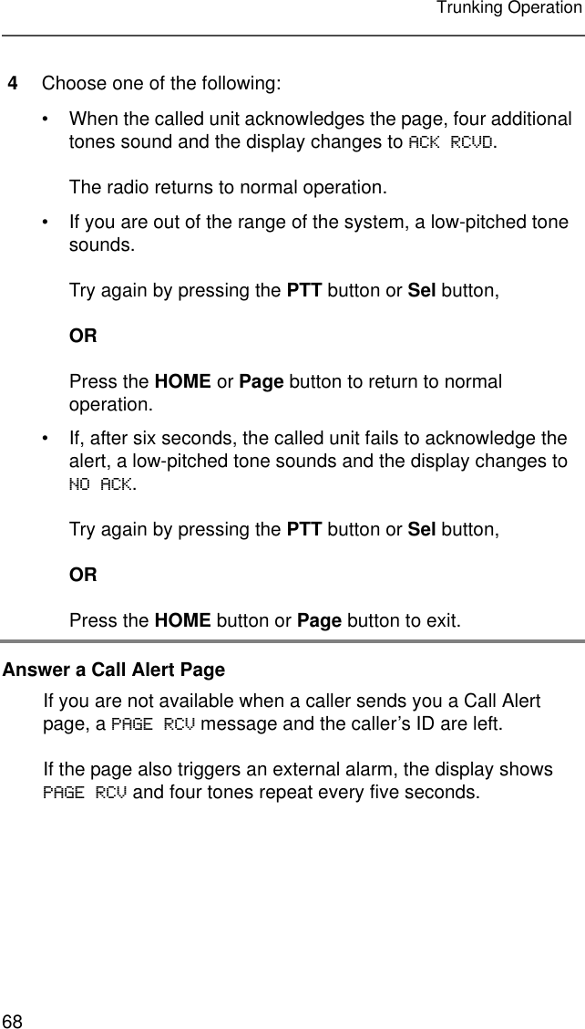 68Trunking OperationAnswer a Call Alert Page4Choose one of the following:• When the called unit acknowledges the page, four additional tones sound and the display changes to ACK RCVD.The radio returns to normal operation.• If you are out of the range of the system, a low-pitched tone sounds.Try again by pressing the PTT button or Sel button,ORPress the HOME or Page button to return to normal operation.• If, after six seconds, the called unit fails to acknowledge the alert, a low-pitched tone sounds and the display changes to NO ACK.Try again by pressing the PTT button or Sel button,ORPress the HOME button or Page button to exit.If you are not available when a caller sends you a Call Alert page, a PAGE RCV message and the caller’s ID are left.If the page also triggers an external alarm, the display shows PAGE RCV and four tones repeat every five seconds.