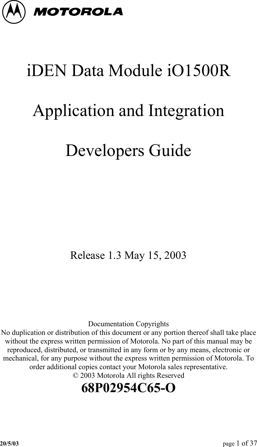     iDEN Data Module iO1500R  Application and Integration  Developers Guide    Release 1.3 May 15, 2003    Documentation Copyrights No duplication or distribution of this document or any portion thereof shall take place without the express written permission of Motorola. No part of this manual may be reproduced, distributed, or transmitted in any form or by any means, electronic or mechanical, for any purpose without the express written permission of Motorola. To order additional copies contact your Motorola sales representative. © 2003 Motorola All rights Reserved 68P02954C65-O 20/5/03  page 1 of 37   