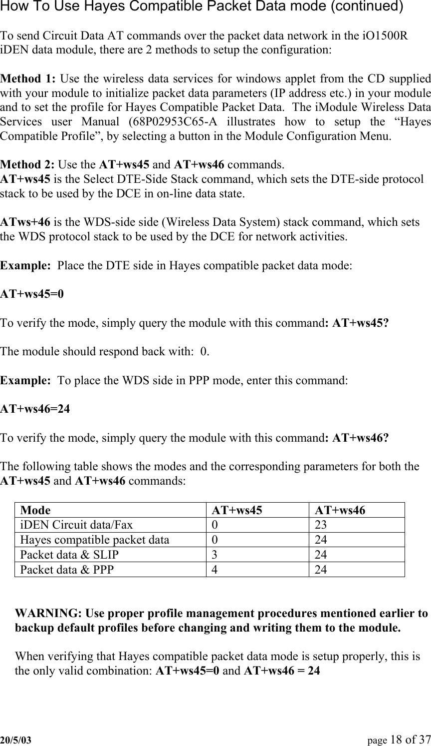 How To Use Hayes Compatible Packet Data mode (continued)  To send Circuit Data AT commands over the packet data network in the iO1500R iDEN data module, there are 2 methods to setup the configuration:  Method 1: Use the wireless data services for windows applet from the CD supplied with your module to initialize packet data parameters (IP address etc.) in your module and to set the profile for Hayes Compatible Packet Data.  The iModule Wireless Data Services user Manual (68P02953C65-A illustrates how to setup the “Hayes Compatible Profile”, by selecting a button in the Module Configuration Menu.  Method 2: Use the AT+ws45 and AT+ws46 commands. AT+ws45 is the Select DTE-Side Stack command, which sets the DTE-side protocol stack to be used by the DCE in on-line data state.  ATws+46 is the WDS-side side (Wireless Data System) stack command, which sets the WDS protocol stack to be used by the DCE for network activities.  Example:  Place the DTE side in Hayes compatible packet data mode:   AT+ws45=0  To verify the mode, simply query the module with this command: AT+ws45?  The module should respond back with:  0.  Example:  To place the WDS side in PPP mode, enter this command:  AT+ws46=24  To verify the mode, simply query the module with this command: AT+ws46?  The following table shows the modes and the corresponding parameters for both the AT+ws45 and AT+ws46 commands:  Mode  AT+ws45   AT+ws46  iDEN Circuit data/Fax  0  23 Hayes compatible packet data  0  24 Packet data &amp; SLIP  3  24 Packet data &amp; PPP  4  24   WARNING: Use proper profile management procedures mentioned earlier to backup default profiles before changing and writing them to the module.  When verifying that Hayes compatible packet data mode is setup properly, this is the only valid combination: AT+ws45=0 and AT+ws46 = 24   20/5/03  page 18 of 37   