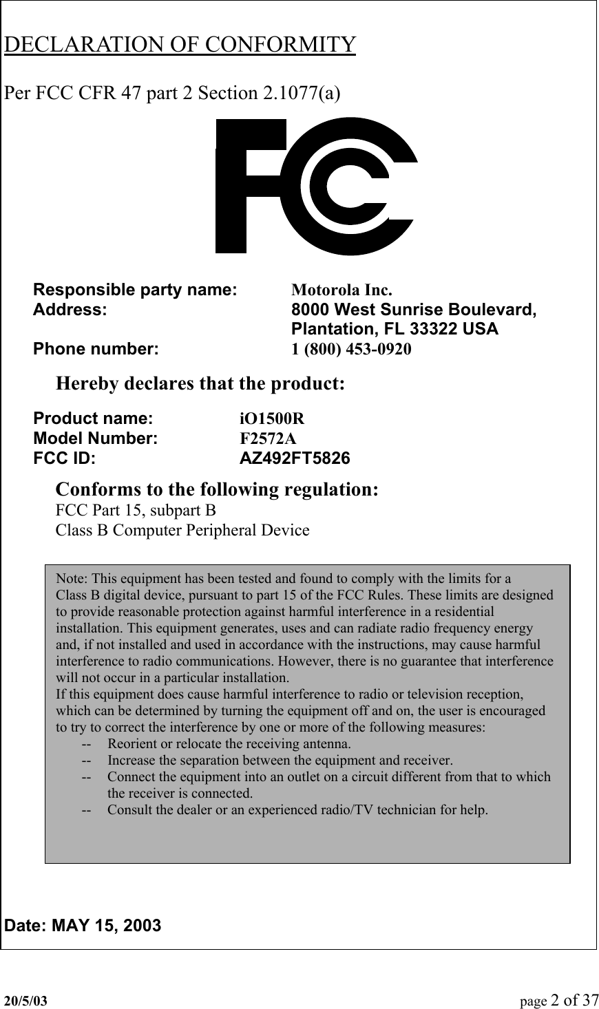   DECLARATION OF CONFORMITY   Per FCC CFR 47 part 2 Section 2.1077(a)             Hereby declares that the product:     Conforms to the following regulation: FCC Part 15, subpart B Class B Computer Peripheral Device                    Date: MAY 15, 2003  Responsible party name:   Motorola Inc. Address:  8000 West Sunrise Boulevard, Plantation, FL 33322 USA   Phone number:  1 (800) 453-0920Product name:     iO1500R Model Number:     F2572A FCC ID:    AZ492FT5826Note: This equipment has been tested and found to comply with the limits for a Class B digital device, pursuant to part 15 of the FCC Rules. These limits are designed to provide reasonable protection against harmful interference in a residential installation. This equipment generates, uses and can radiate radio frequency energy and, if not installed and used in accordance with the instructions, may cause harmful interference to radio communications. However, there is no guarantee that interference will not occur in a particular installation. If this equipment does cause harmful interference to radio or television reception, which can be determined by turning the equipment off and on, the user is encouraged to try to correct the interference by one or more of the following measures: --  Reorient or relocate the receiving antenna. --  Increase the separation between the equipment and receiver. --  Connect the equipment into an outlet on a circuit different from that to which the receiver is connected. --  Consult the dealer or an experienced radio/TV technician for help. 20/5/03  page 2 of 37   
