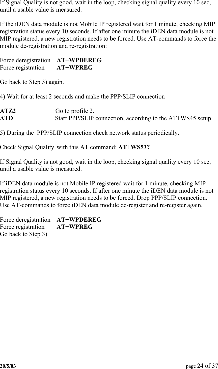  If Signal Quality is not good, wait in the loop, checking signal quality every 10 sec, until a usable value is measured.  If the iDEN data module is not Mobile IP registered wait for 1 minute, checking MIP registration status every 10 seconds. If after one minute the iDEN data module is not MIP registered, a new registration needs to be forced. Use AT-commands to force the module de-registration and re-registration:  Force deregistration  AT+WPDEREG Force registration  AT+WPREG  Go back to Step 3) again.  4) Wait for at least 2 seconds and make the PPP/SLIP connection  ATZ2                         Go to profile 2. ATD                         Start PPP/SLIP connection, according to the AT+WS45 setup.  5) During the  PPP/SLIP connection check network status periodically.  Check Signal Quality  with this AT command: AT+WS53?   If Signal Quality is not good, wait in the loop, checking signal quality every 10 sec, until a usable value is measured.  If iDEN data module is not Mobile IP registered wait for 1 minute, checking MIP registration status every 10 seconds. If after one minute the iDEN data module is not MIP registered, a new registration needs to be forced. Drop PPP/SLIP connection. Use AT-commands to force iDEN data module de-register and re-register again.  Force deregistration  AT+WPDEREG Force registration  AT+WPREG Go back to Step 3) 20/5/03  page 24 of 37   