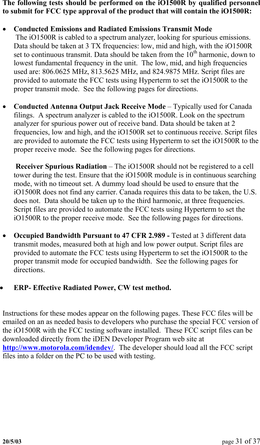 The following tests should be performed on the iO1500R by qualified personnel to submit for FCC type approval of the product that will contain the iO1500R:  •  Conducted Emissions and Radiated Emissions Transmit Mode The iO1500R is cabled to a spectrum analyzer, looking for spurious emissions. Data should be taken at 3 TX frequencies: low, mid and high, with the iO1500R set to continuous transmit. Data should be taken from the 10th harmonic, down to lowest fundamental frequency in the unit.  The low, mid, and high frequencies used are: 806.0625 MHz, 813.5625 MHz, and 824.9875 MHz. Script files are provided to automate the FCC tests using Hyperterm to set the iO1500R to the proper transmit mode.  See the following pages for directions.  •  Conducted Antenna Output Jack Receive Mode – Typically used for Canada filings.  A spectrum analyzer is cabled to the iO1500R. Look on the spectrum analyzer for spurious power out of receive band. Data should be taken at 2 frequencies, low and high, and the iO1500R set to continuous receive. Script files are provided to automate the FCC tests using Hyperterm to set the iO1500R to the proper receive mode.  See the following pages for directions.  Receiver Spurious Radiation – The iO1500R should not be registered to a cell tower during the test. Ensure that the iO1500R module is in continuous searching mode, with no timeout set. A dummy load should be used to ensure that the iO1500R does not find any carrier. Canada requires this data to be taken, the U.S. does not.  Data should be taken up to the third harmonic, at three frequencies. Script files are provided to automate the FCC tests using Hyperterm to set the iO1500R to the proper receive mode.  See the following pages for directions.  •  Occupied Bandwidth Pursuant to 47 CFR 2.989 - Tested at 3 different data transmit modes, measured both at high and low power output. Script files are provided to automate the FCC tests using Hyperterm to set the iO1500R to the proper transmit mode for occupied bandwidth.  See the following pages for directions.  •  ERP- Effective Radiated Power, CW test method.   Instructions for these modes appear on the following pages. These FCC files will be emailed on an as needed basis to developers who purchase the special FCC version of the iO1500R with the FCC testing software installed.  These FCC script files can be downloaded directly from the iDEN Developer Program web site at http://www.motorola.com/idendev/.  The developer should load all the FCC script files into a folder on the PC to be used with testing.20/5/03  page 31 of 37   