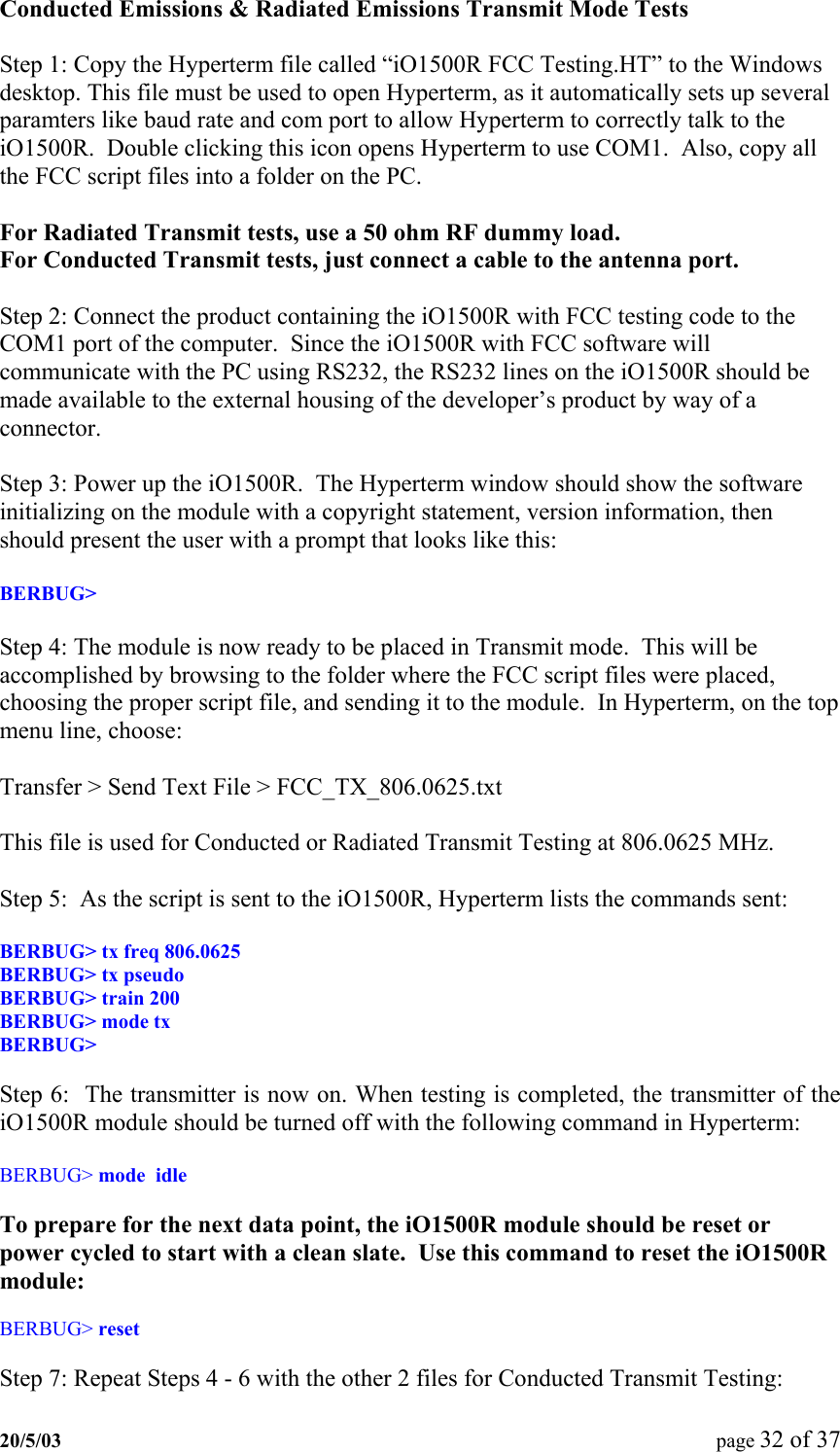Conducted Emissions &amp; Radiated Emissions Transmit Mode Tests  Step 1: Copy the Hyperterm file called “iO1500R FCC Testing.HT” to the Windows desktop. This file must be used to open Hyperterm, as it automatically sets up several paramters like baud rate and com port to allow Hyperterm to correctly talk to the iO1500R.  Double clicking this icon opens Hyperterm to use COM1.  Also, copy all the FCC script files into a folder on the PC.  For Radiated Transmit tests, use a 50 ohm RF dummy load. For Conducted Transmit tests, just connect a cable to the antenna port.  Step 2: Connect the product containing the iO1500R with FCC testing code to the COM1 port of the computer.  Since the iO1500R with FCC software will communicate with the PC using RS232, the RS232 lines on the iO1500R should be made available to the external housing of the developer’s product by way of a connector.  Step 3: Power up the iO1500R.  The Hyperterm window should show the software initializing on the module with a copyright statement, version information, then should present the user with a prompt that looks like this:  BERBUG&gt;   Step 4: The module is now ready to be placed in Transmit mode.  This will be accomplished by browsing to the folder where the FCC script files were placed, choosing the proper script file, and sending it to the module.  In Hyperterm, on the top menu line, choose:  Transfer &gt; Send Text File &gt; FCC_TX_806.0625.txt  This file is used for Conducted or Radiated Transmit Testing at 806.0625 MHz.  Step 5:  As the script is sent to the iO1500R, Hyperterm lists the commands sent:  BERBUG&gt; tx freq 806.0625 BERBUG&gt; tx pseudo BERBUG&gt; train 200 BERBUG&gt; mode tx BERBUG&gt;  Step 6:  The transmitter is now on. When testing is completed, the transmitter of the iO1500R module should be turned off with the following command in Hyperterm:  BERBUG&gt; mode  idle  To prepare for the next data point, the iO1500R module should be reset or power cycled to start with a clean slate.  Use this command to reset the iO1500R module:  BERBUG&gt; reset  Step 7: Repeat Steps 4 - 6 with the other 2 files for Conducted Transmit Testing:   20/5/03  page 32 of 37   