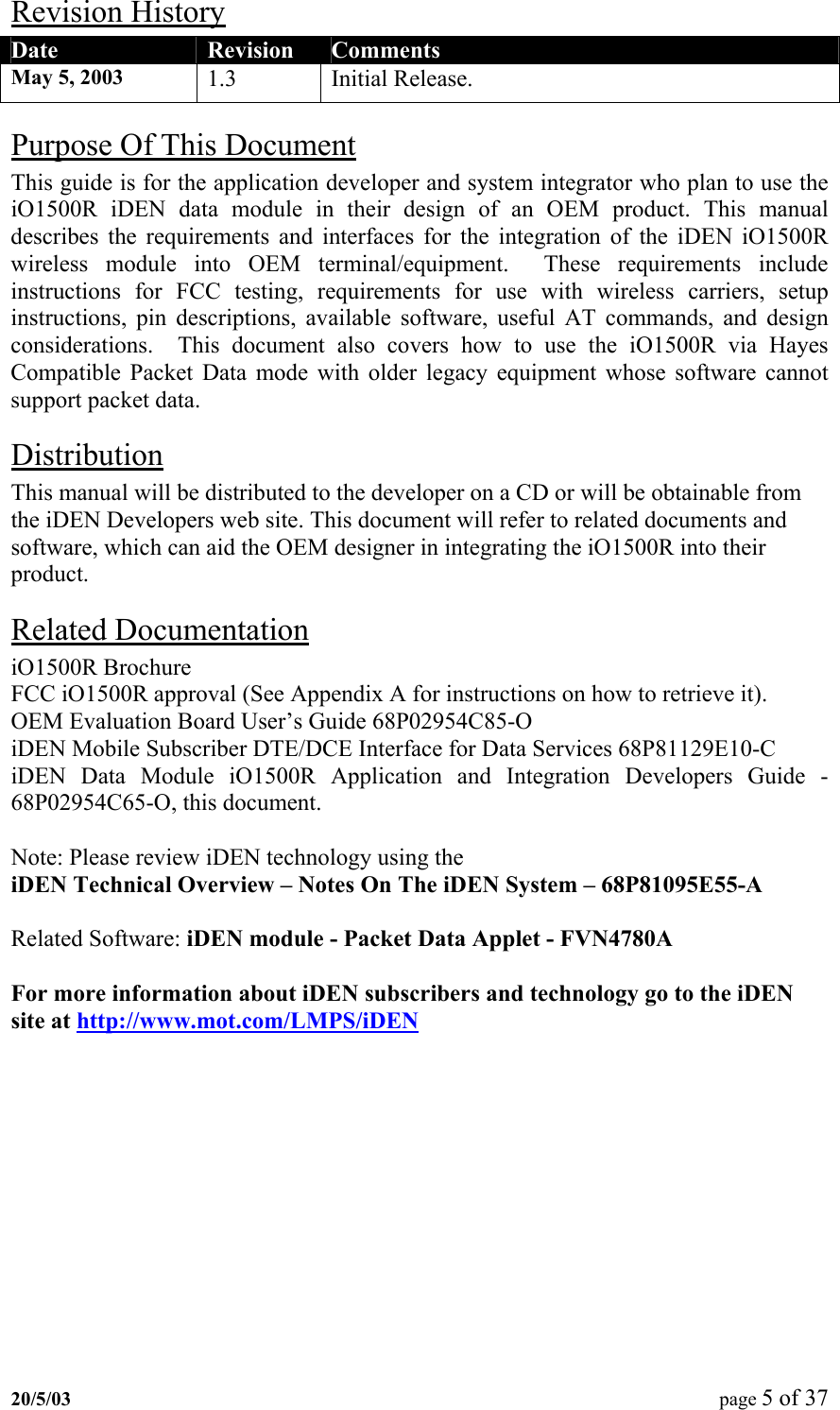 Revision History Date  Revision  Comments May 5, 2003  1.3 Initial Release. Purpose Of This Document This guide is for the application developer and system integrator who plan to use the iO1500R iDEN data module in their design of an OEM product. This manual describes the requirements and interfaces for the integration of the iDEN iO1500R wireless module into OEM terminal/equipment.  These requirements include instructions for FCC testing, requirements for use with wireless carriers, setup instructions, pin descriptions, available software, useful AT commands, and design considerations.  This document also covers how to use the iO1500R via Hayes Compatible Packet Data mode with older legacy equipment whose software cannot support packet data. Distribution This manual will be distributed to the developer on a CD or will be obtainable from the iDEN Developers web site. This document will refer to related documents and software, which can aid the OEM designer in integrating the iO1500R into their product. Related Documentation  iO1500R Brochure FCC iO1500R approval (See Appendix A for instructions on how to retrieve it). OEM Evaluation Board User’s Guide 68P02954C85-O iDEN Mobile Subscriber DTE/DCE Interface for Data Services 68P81129E10-C iDEN Data Module iO1500R Application and Integration Developers Guide - 68P02954C65-O, this document.  Note: Please review iDEN technology using the  iDEN Technical Overview – Notes On The iDEN System – 68P81095E55-A  Related Software: iDEN module - Packet Data Applet - FVN4780A  For more information about iDEN subscribers and technology go to the iDEN site at http://www.mot.com/LMPS/iDEN 20/5/03  page 5 of 37   