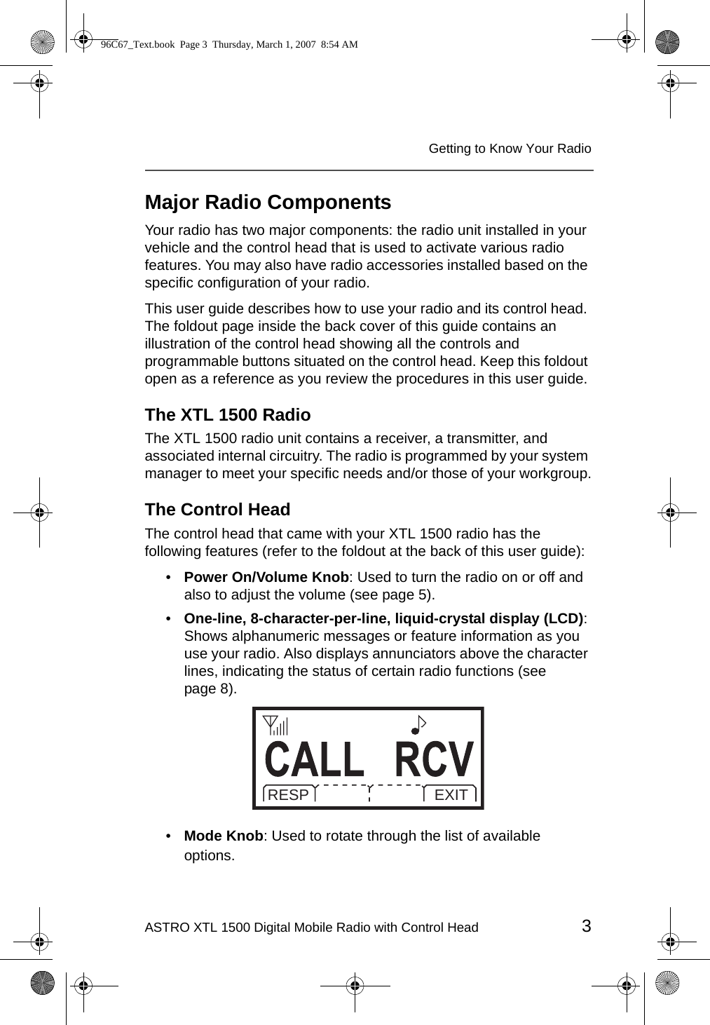 ASTRO XTL 1500 Digital Mobile Radio with Control Head 3Getting to Know Your RadioMajor Radio ComponentsYour radio has two major components: the radio unit installed in your vehicle and the control head that is used to activate various radio features. You may also have radio accessories installed based on the specific configuration of your radio.This user guide describes how to use your radio and its control head. The foldout page inside the back cover of this guide contains an illustration of the control head showing all the controls and programmable buttons situated on the control head. Keep this foldout open as a reference as you review the procedures in this user guide.The XTL 1500 RadioThe XTL 1500 radio unit contains a receiver, a transmitter, and associated internal circuitry. The radio is programmed by your system manager to meet your specific needs and/or those of your workgroup.The Control HeadThe control head that came with your XTL 1500 radio has the following features (refer to the foldout at the back of this user guide):•Power On/Volume Knob: Used to turn the radio on or off and also to adjust the volume (see page 5).•One-line, 8-character-per-line, liquid-crystal display (LCD): Shows alphanumeric messages or feature information as you use your radio. Also displays annunciators above the character lines, indicating the status of certain radio functions (see page 8).•Mode Knob: Used to rotate through the list of available options.RESP EXIT96C67_Text.book  Page 3  Thursday, March 1, 2007  8:54 AM