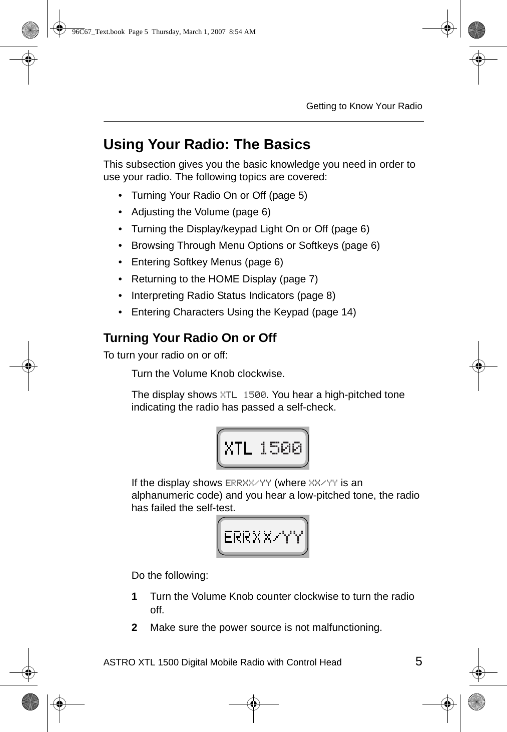 ASTRO XTL 1500 Digital Mobile Radio with Control Head 5Getting to Know Your RadioUsing Your Radio: The BasicsThis subsection gives you the basic knowledge you need in order to use your radio. The following topics are covered:• Turning Your Radio On or Off (page 5)• Adjusting the Volume (page 6)• Turning the Display/keypad Light On or Off (page 6)• Browsing Through Menu Options or Softkeys (page 6)• Entering Softkey Menus (page 6)• Returning to the HOME Display (page 7)• Interpreting Radio Status Indicators (page 8)• Entering Characters Using the Keypad (page 14)Turning Your Radio On or OffTo turn your radio on or off:Turn the Volume Knob clockwise. The display shows XTL 1500. You hear a high-pitched tone indicating the radio has passed a self-check.If the display shows ERRXX/YY (where XX/YY is an alphanumeric code) and you hear a low-pitched tone, the radio has failed the self-test.Do the following:1Turn the Volume Knob counter clockwise to turn the radio off.2Make sure the power source is not malfunctioning.96C67_Text.book  Page 5  Thursday, March 1, 2007  8:54 AM