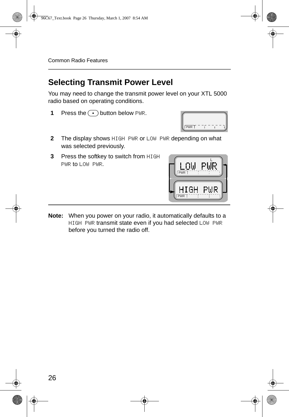 26Common Radio FeaturesSelecting Transmit Power LevelYou may need to change the transmit power level on your XTL 5000 radio based on operating conditions. Note: When you power on your radio, it automatically defaults to a HIGH PWR transmit state even if you had selected LOW PWR before you turned the radio off.1Press the m button below PWR.2The display shows HIGH PWR or LOW PWR depending on what was selected previously.3Press the softkey to switch from HIGH PWR to LOW PWR. PWR  PWR  RPWR  96C67_Text.book  Page 26  Thursday, March 1, 2007  8:54 AM