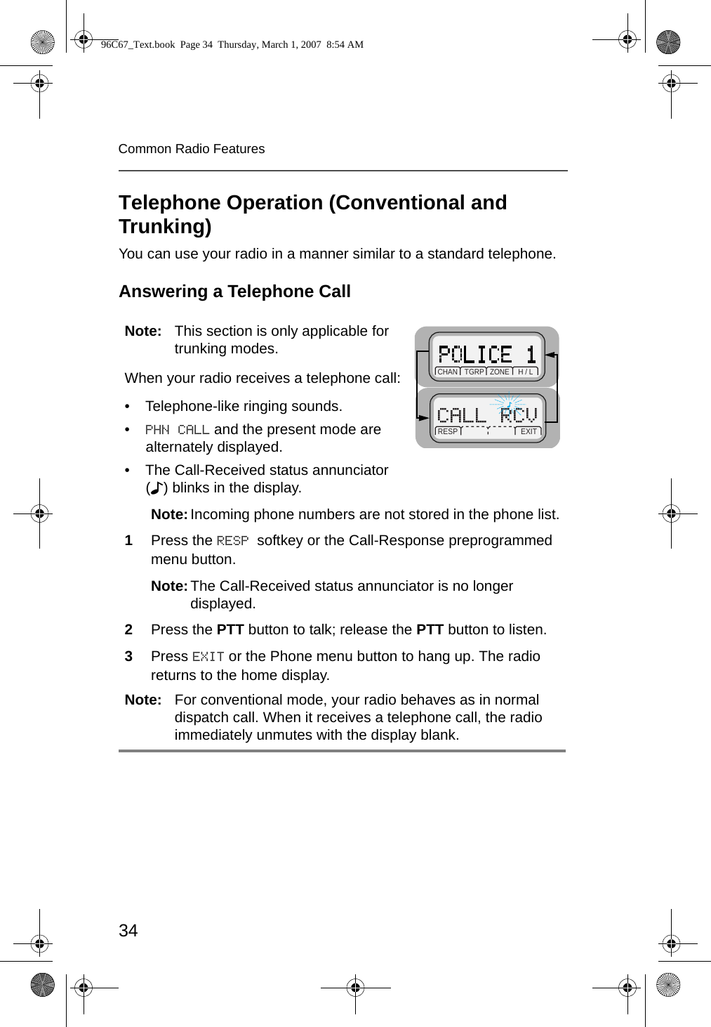34Common Radio FeaturesTelephone Operation (Conventional and Trunking)You can use your radio in a manner similar to a standard telephone.Answering a Telephone CallNote: This section is only applicable for trunking modes.When your radio receives a telephone call:• Telephone-like ringing sounds.•PHN CALL and the present mode are alternately displayed.• The Call-Received status annunciator (F) blinks in the display.Note:Incoming phone numbers are not stored in the phone list.1Press the RESP softkey or the Call-Response preprogrammed menu button.Note:The Call-Received status annunciator is no longer displayed.2Press the PTT button to talk; release the PTT button to listen.3Press EXIT or the Phone menu button to hang up. The radio returns to the home display.Note: For conventional mode, your radio behaves as in normal dispatch call. When it receives a telephone call, the radio immediately unmutes with the display blank.RESP       EXITCHAN   TGRP   ZONE      H / L96C67_Text.book  Page 34  Thursday, March 1, 2007  8:54 AM