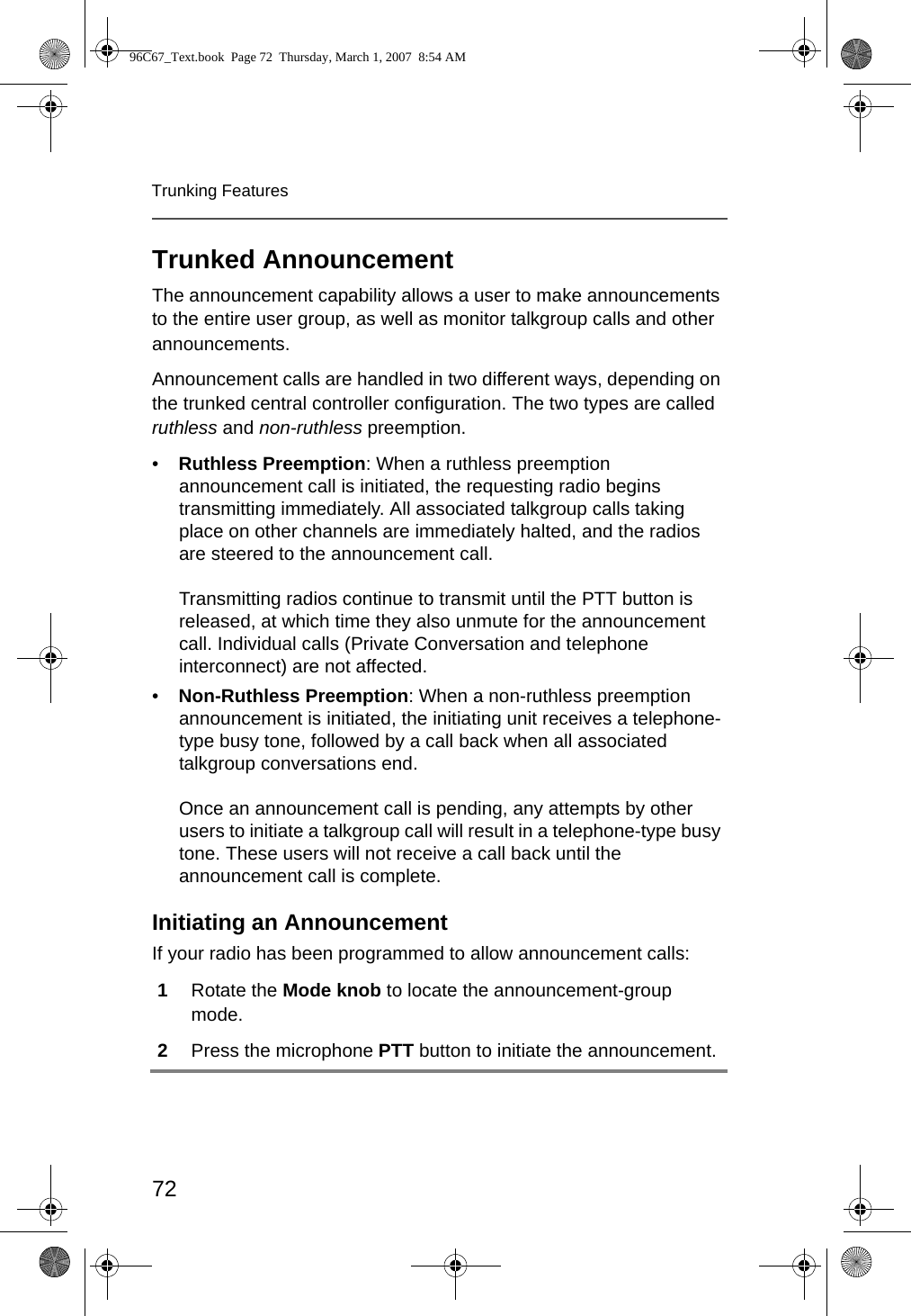 72Trunking FeaturesTrunked AnnouncementThe announcement capability allows a user to make announcements to the entire user group, as well as monitor talkgroup calls and other announcements.Announcement calls are handled in two different ways, depending on the trunked central controller configuration. The two types are called ruthless and non-ruthless preemption.•Ruthless Preemption: When a ruthless preemption announcement call is initiated, the requesting radio begins transmitting immediately. All associated talkgroup calls taking place on other channels are immediately halted, and the radios are steered to the announcement call.Transmitting radios continue to transmit until the PTT button is released, at which time they also unmute for the announcement call. Individual calls (Private Conversation and telephone interconnect) are not affected.•Non-Ruthless Preemption: When a non-ruthless preemption announcement is initiated, the initiating unit receives a telephone-type busy tone, followed by a call back when all associated talkgroup conversations end.Once an announcement call is pending, any attempts by other users to initiate a talkgroup call will result in a telephone-type busy tone. These users will not receive a call back until the announcement call is complete.Initiating an AnnouncementIf your radio has been programmed to allow announcement calls:1Rotate the Mode knob to locate the announcement-group mode.2Press the microphone PTT button to initiate the announcement.96C67_Text.book  Page 72  Thursday, March 1, 2007  8:54 AM
