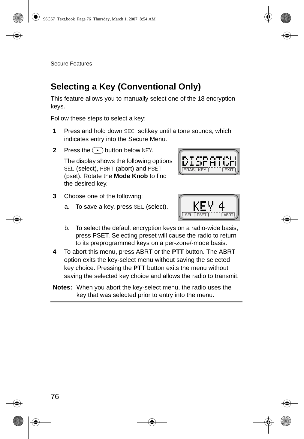 76Secure FeaturesSelecting a Key (Conventional Only)This feature allows you to manually select one of the 18 encryption keys.Follow these steps to select a key:1Press and hold down SEC softkey until a tone sounds, which indicates entry into the Secure Menu.2Press the m button below KEY. The display shows the following options SEL (select), ABRT (abort) and PSET (pset). Rotate the Mode Knob to find the desired key.3Choose one of the following:a. To save a key, press SEL (select).b. To select the default encryption keys on a radio-wide basis, press PSET. Selecting preset will cause the radio to return to its preprogrammed keys on a per-zone/-mode basis. 4To abort this menu, press ABRT or the PTT button. The ABRT option exits the key-select menu without saving the selected key choice. Pressing the PTT button exits the menu without saving the selected key choice and allows the radio to transmit.Notes: When you abort the key-select menu, the radio uses the key that was selected prior to entry into the menu. ERAS   KEY                EXITSEL     PSET         ABRT96C67_Text.book  Page 76  Thursday, March 1, 2007  8:54 AM