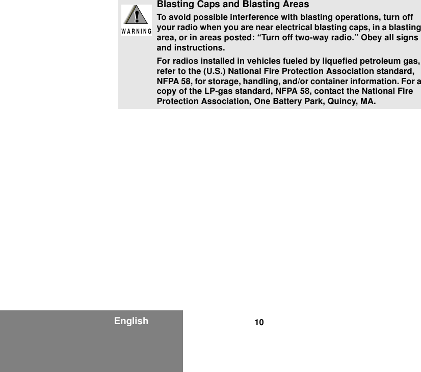 10EnglishBlasting Caps and Blasting AreasTo avoid possible interference with blasting operations, turn off your radio when you are near electrical blasting caps, in a blasting area, or in areas posted: “Turn off two-way radio.” Obey all signs and instructions.For radios installed in vehicles fueled by liquefied petroleum gas, refer to the (U.S.) National Fire Protection Association standard, NFPA 58, for storage, handling, and/or container information. For a copy of the LP-gas standard, NFPA 58, contact the National Fire Protection Association, One Battery Park, Quincy, MA.!W A R N I N G!