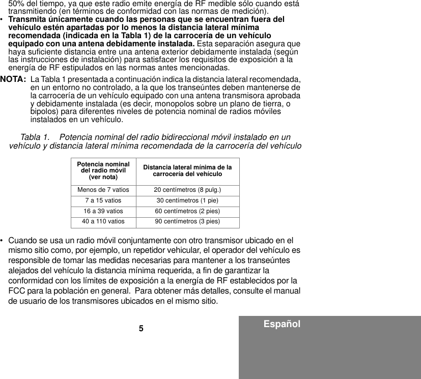 5Español50% del tiempo, ya que este radio emite energía de RF medible sólo cuando está transmitiendo (en términos de conformidad con las normas de medición).•Transmita únicamente cuando las personas que se encuentran fuera del vehículo estén apartadas por lo menos la distancia lateral mínima recomendada (indicada en la Tabla 1) de la carrocería de un vehículo equipado con una antena debidamente instalada. Esta separación asegura que haya suficiente distancia entre una antena exterior debidamente instalada (según las instrucciones de instalación) para satisfacer los requisitos de exposición a la energía de RF estipulados en las normas antes mencionadas.NOTA: La Tabla 1 presentada a continuación indica la distancia lateral recomendada, en un entorno no controlado, a la que los transeúntes deben mantenerse de la carrocería de un vehículo equipado con una antena transmisora aprobada y debidamente instalada (es decir, monopolos sobre un plano de tierra, o bipolos) para diferentes niveles de potencia nominal de radios móviles instalados en un vehículo.• Cuando se usa un radio móvil conjuntamente con otro transmisor ubicado en el mismo sitio como, por ejemplo, un repetidor vehicular, el operador del vehículo es responsible de tomar las medidas necesarias para mantener a los transeúntes alejados del vehículo la distancia mínima requerida, a fin de garantizar la conformidad con los límites de exposición a la energía de RF establecidos por la FCC para la población en general.  Para obtener más detalles, consulte el manual de usuario de los transmisores ubicados en el mismo sitio.Tabla 1.    Potencia nominal del radio bidireccional móvil instalado en un vehículo y distancia lateral mínima recomendada de la carrocería del vehículoPotencia nominal del radio móvil (ver nota)Distancia lateral mínima de la carrocería del vehículoMenos de 7 vatios 20 centímetros (8 pulg.)7 a 15 vatios 30 centímetros (1 pie)16 a 39 vatios 60 centímetros (2 pies)40 a 110 vatios 90 centímetros (3 pies)