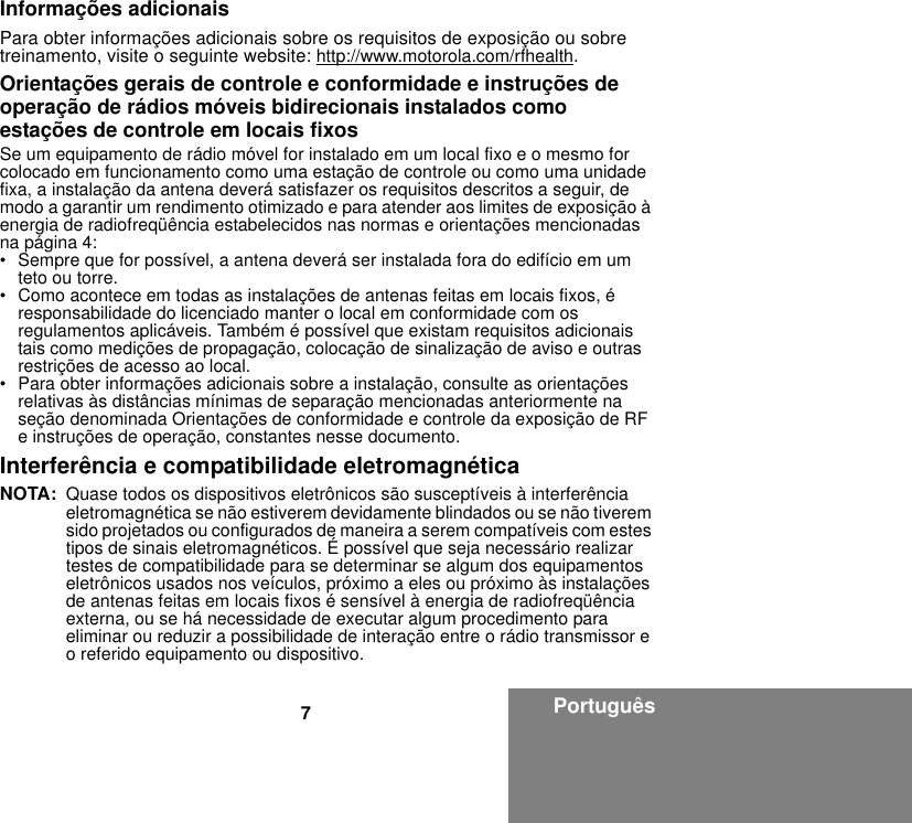 7PortuguêsInformações adicionaisPara obter informações adicionais sobre os requisitos de exposição ou sobre treinamento, visite o seguinte website: http://www.motorola.com/rfhealth.Orientações gerais de controle e conformidade e instruções de operação de rádios móveis bidirecionais instalados como estações de controle em locais fixosSe um equipamento de rádio móvel for instalado em um local fixo e o mesmo for colocado em funcionamento como uma estação de controle ou como uma unidade fixa, a instalação da antena deverá satisfazer os requisitos descritos a seguir, de modo a garantir um rendimento otimizado e para atender aos limites de exposição à energia de radiofreqüência estabelecidos nas normas e orientações mencionadas na página 4:• Sempre que for possível, a antena deverá ser instalada fora do edifício em um teto ou torre. • Como acontece em todas as instalações de antenas feitas em locais fixos, é responsabilidade do licenciado manter o local em conformidade com os regulamentos aplicáveis. Também é possível que existam requisitos adicionais tais como medições de propagação, colocação de sinalização de aviso e outras restrições de acesso ao local.• Para obter informações adicionais sobre a instalação, consulte as orientações relativas às distâncias mínimas de separação mencionadas anteriormente na seção denominada Orientações de conformidade e controle da exposição de RF e instruções de operação, constantes nesse documento. Interferência e compatibilidade eletromagnéticaNOTA: Quase todos os dispositivos eletrônicos são susceptíveis à interferência eletromagnética se não estiverem devidamente blindados ou se não tiverem sido projetados ou configurados de maneira a serem compatíveis com estes tipos de sinais eletromagnéticos. É possível que seja necessário realizar testes de compatibilidade para se determinar se algum dos equipamentos eletrônicos usados nos veículos, próximo a eles ou próximo às instalações de antenas feitas em locais fixos é sensível à energia de radiofreqüência externa, ou se há necessidade de executar algum procedimento para eliminar ou reduzir a possibilidade de interação entre o rádio transmissor e o referido equipamento ou dispositivo.