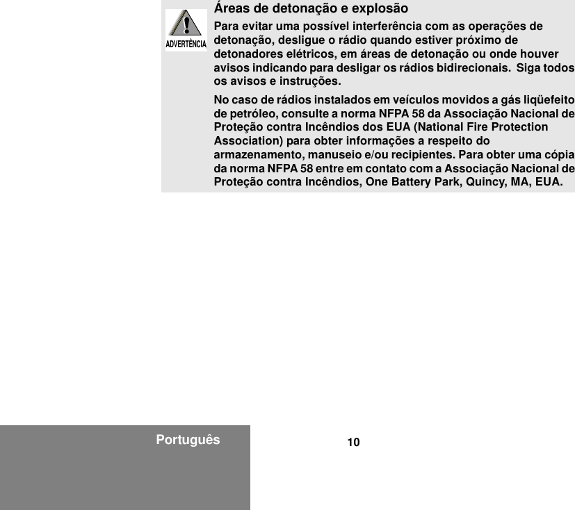 10PortuguêsÁreas de detonação e explosãoPara evitar uma possível interferência com as operações de detonação, desligue o rádio quando estiver próximo de detonadores elétricos, em áreas de detonação ou onde houver avisos indicando para desligar os rádios bidirecionais.  Siga todos os avisos e instruções.No caso de rádios instalados em veículos movidos a gás liqüefeito de petróleo, consulte a norma NFPA 58 da Associação Nacional de Proteção contra Incêndios dos EUA (National Fire Protection Association) para obter informações a respeito do armazenamento, manuseio e/ou recipientes. Para obter uma cópia da norma NFPA 58 entre em contato com a Associação Nacional de Proteção contra Incêndios, One Battery Park, Quincy, MA, EUA.!W A R N I N G!ADVERTÊNCIA